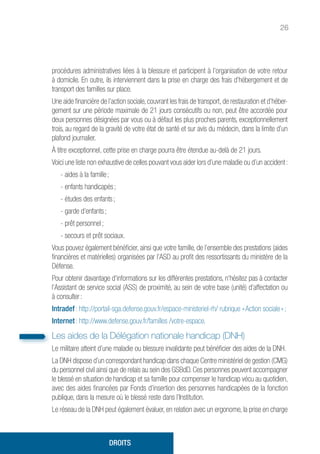 26
procédures administratives liées à la blessure et participent à l’organisation de votre retour
à domicile. En outre, ils interviennent dans la prise en charge des frais d’hébergement et de
transport des familles sur place.
Une aide financière de l’action sociale, couvrant les frais de transport, de restauration et d’héber-
gement sur une période maximale de 21 jours consécutifs ou non, peut être accordée pour
deux personnes désignées par vous ou à défaut les plus proches parents, exceptionnellement
trois, au regard de la gravité de votre état de santé et sur avis du médecin, dans la limite d’un
plafond journalier.
À titre exceptionnel, cette prise en charge pourra être étendue au-delà de 21 jours.
Voici une liste non exhaustive de celles pouvant vous aider lors d’une maladie ou d’un accident :
- aides à la famille ;
- enfants handicapés ;
- études des enfants ;
- garde d’enfants ;
- prêt personnel ;
- secours et prêt sociaux.
Vous pouvez également bénéficier, ainsi que votre famille, de l’ensemble des prestations (aides
financières et matérielles) organisées par l’ASD au profit des ressortissants du ministère de la
Défense.
Pour obtenir davantage d’informations sur les différentes prestations, n’hésitez pas à contacter
l’Assistant de service social (ASS) de proximité, au sein de votre base (unité) d’affectation ou
à consulter :
Intradef : http://portail-sga.defense.gouv.fr/espace-ministeriel-rh/ rubrique « Action sociale » ;
Internet : http://www.defense.gouv.fr/familles /votre-espace.
Les aides de la Délégation nationale handicap (DNH)
Le militaire atteint d’une maladie ou blessure invalidante peut bénéficier des aides de la DNH.
La DNH dispose d’un correspondant handicap dans chaque Centre ministériel de gestion (CMG)
du personnel civil ainsi que de relais au sein des GSBdD. Ces personnes peuvent accompagner
le blessé en situation de handicap et sa famille pour compenser le handicap vécu au quotidien,
avec des aides financées par Fonds d’insertion des personnes handicapées de la fonction
publique, dans la mesure où le blessé reste dans l’Institution.
Le réseau de la DNH peut également évaluer, en relation avec un ergonome, la prise en charge
DROITS
 