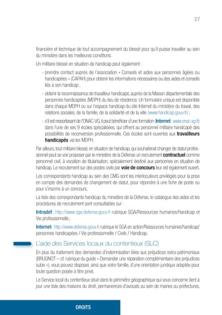 27
financière et technique de tout accompagnement du blessé pour qu’il puisse travailler au sein
du ministère dans les meilleures conditions.
Un militaire blessé en situation de handicap peut également :
- prendre contact auprès de l’association « Conseils et aides aux personnes âgées ou
handicapées » (CAPAH) pour obtenir les informations nécessaires ou des aides et conseils
liés à son handicap ;
- obtenir la reconnaissance de travailleur handicapé,auprès de la Maison départementale des
personnes handicapées (MDPH) du lieu de résidence. Un formulaire unique est disponible
dans chaque MDPH ou sur l’espace handicap du site Internet du ministère du travail, des
relations sociales, de la famille, de la solidarité et de la ville (www.handicap.gouv.fr) ;
- s’il est ressortissant de l’ONAC-VG,il peut bénéficier d’une formation (Internet :www.onac-vg.fr)
dans l’une de ses 9 écoles spécialisées, qui offrent au personnel militaire handicapé des
possibilités de reconversion professionnelle. Ces écoles sont ouvertes aux travailleurs
handicapés via les MDPH.
Par ailleurs,tout militaire blessé,en situation de handicap,qui souhaiterait changer de statut profes-
sionnel peut se voir proposer par le ministère de la Défense un recrutement contractuel comme
personnel civil, à vocation de titularisation, spécialement destiné aux personnes en situation de
handicap. Le recrutement sur des postes civils par voie de concours leur est également ouvert.
Les correspondants handicap au sein des CMG sont les interlocuteurs privilégiés pour la prise
en compte des demandes de changement de statut, pour répondre à une fiche de poste ou
pour s’inscrire à un concours.
La liste des correspondants handicap du ministère de la Défense, le catalogue des aides et les
procédures de recrutement sont consultables sur :
Intradef : http://www.sga.defense.gouv.fr rubrique SGA/Ressources humaines/Handicap et
Vie professionnelle ;
Internet :http://www.defense.gouv.fr rubrique le SGA en action/Ressources humaines/handicap/
personnes handicapées / Vie professionnelle / Civils / Handicap.
L’aide des Services locaux du contentieux (SLC)
En plus du traitement des demandes d’indemnisation liées aux préjudices extra-patrimoniaux
(BRUGNOT – cf. rubrique du guide « Demander une réparation complémentaire des préjudices
subis »), vous pouvez disposer, ainsi que votre famille, d’une orientation juridique adaptée pour
toute question posée à titre privé.
Le Service local du contentieux situé dans le périmètre géographique qui vous concerne tient à
jour une liste des maisons du droit, permanences d’avocats au sein de mairies ou préfectures,
DROITS
 