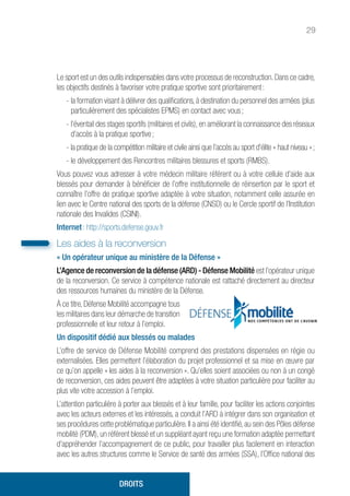 29
Le sport est un des outils indispensables dans votre processus de reconstruction.Dans ce cadre,
les objectifs destinés à favoriser votre pratique sportive sont prioritairement :
- la formation visant à délivrer des qualifications, à destination du personnel des armées (plus
particulièrement des spécialistes EPMS) en contact avec vous ;
- l’éventail des stages sportifs (militaires et civils), en améliorant la connaissance des réseaux
d’accès à la pratique sportive ;
- la pratique de la compétition militaire et civile ainsi que l’accès au sport d’élite « haut niveau » ;
- le développement des Rencontres militaires blessures et sports (RMBS).
Vous pouvez vous adresser à votre médecin militaire référent ou à votre cellule d’aide aux
blessés pour demander à bénéficier de l’offre institutionnelle de réinsertion par le sport et
connaître l’offre de pratique sportive adaptée à votre situation, notamment celle assurée en
lien avec le Centre national des sports de la défense (CNSD) ou le Cercle sportif de l’Institution
nationale des Invalides (CSINI).
Internet : http://sports.defense.gouv.fr
Les aides à la reconversion
« Un opérateur unique au ministère de la Défense »
L’Agence de reconversion de la défense (ARD) - Défense Mobilité est l’opérateur unique
de la reconversion. Ce service à compétence nationale est rattaché directement au directeur
des ressources humaines du ministère de la Défense.
À ce titre, Défense Mobilité accompagne tous
les militaires dans leur démarche de transition
professionnelle et leur retour à l’emploi.
Un dispositif dédié aux blessés ou malades
L’offre de service de Défense Mobilité comprend des prestations dispensées en régie ou
externalisées. Elles permettent l’élaboration du projet professionnel et sa mise en œuvre par
ce qu’on appelle « les aides à la reconversion ». Qu’elles soient associées ou non à un congé
de reconversion, ces aides peuvent être adaptées à votre situation particulière pour faciliter au
plus vite votre accession à l’emploi.
L’attention particulière à porter aux blessés et à leur famille, pour faciliter les actions conjointes
avec les acteurs externes et les intéressés, a conduit l’ARD à intégrer dans son organisation et
ses procédures cette problématique particulière. Il a ainsi été identifié, au sein des Pôles défense
mobilité (PDM), un référent blessé et un suppléant ayant reçu une formation adaptée permettant
d’appréhender l’accompagnement de ce public, pour travailler plus facilement en interaction
avec les autres structures comme le Service de santé des armées (SSA), l’Office national des
DROITS
 