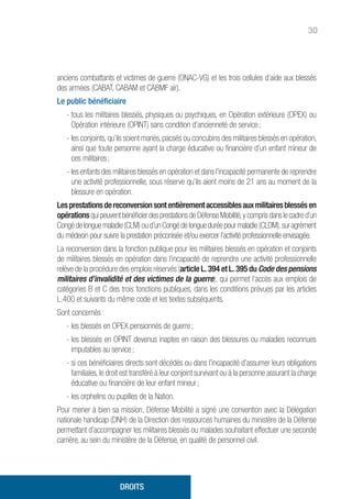 30
anciens combattants et victimes de guerre (ONAC-VG) et les trois cellules d’aide aux blessés
des armées (CABAT, CABAM et CABMF air).
Le public bénéficiaire
- tous les militaires blessés, physiques ou psychiques, en Opération extérieure (OPEX) ou
Opération intérieure (OPINT) sans condition d’ancienneté de service ;
- les conjoints, qu’ils soient mariés, pacsés ou concubins des militaires blessés en opération,
ainsi que toute personne ayant la charge éducative ou financière d’un enfant mineur de
ces militaires ;
- les enfants des militaires blessés en opération et dans l’incapacité permanente de reprendre
une activité professionnelle, sous réserve qu’ils aient moins de 21 ans au moment de la
blessure en opération.
Lesprestationsdereconversionsontentièrementaccessiblesauxmilitairesblessésen
opérationsqui peuvent bénéficier des prestations de Défense Mobilité,y compris dans le cadre d’un
Congédelonguemaladie(CLM)oud’unCongédelongueduréepourmaladie(CLDM),suragrément
du médecin pour suivre la prestation préconisée et/ou exercer l’activité professionnelle envisagée.
La reconversion dans la fonction publique pour les militaires blessés en opération et conjoints
de militaires blessés en opération dans l’incapacité de reprendre une activité professionnelle
relève de la procédure des emplois réservés (article L. 394 et L. 395 du Code des pensions
militaires d’invalidité et des victimes de la guerre), qui permet l’accès aux emplois de
catégories B et C des trois fonctions publiques, dans les conditions prévues par les articles
L.400 et suivants du même code et les textes subséquents.
Sont concernés :
- les blessés en OPEX pensionnés de guerre ;
- les blessés en OPINT devenus inaptes en raison des blessures ou maladies reconnues
imputables au service ;
- si ces bénéficiaires directs sont décédés ou dans l’incapacité d’assumer leurs obligations
familiales, le droit est transféré à leur conjoint survivant ou à la personne assurant la charge
éducative ou financière de leur enfant mineur ;
- les orphelins ou pupilles de la Nation.
Pour mener à bien sa mission, Défense Mobilité a signé une convention avec la Délégation
nationale handicap (DNH) de la Direction des ressources humaines du ministère de la Défense
permettant d’accompagner les militaires blessés ou malades souhaitant effectuer une seconde
carrière, au sein du ministère de la Défense, en qualité de personnel civil.
DROITS
 