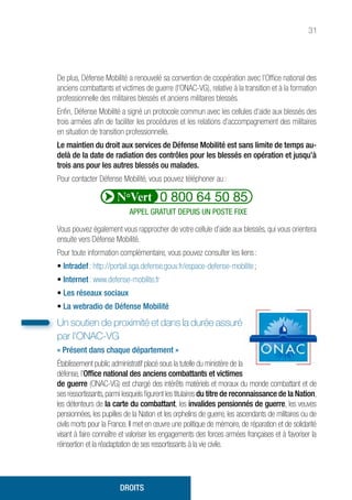 31
De plus, Défense Mobilité a renouvelé sa convention de coopération avec l’Office national des
anciens combattants et victimes de guerre (l’ONAC-VG), relative à la transition et à la formation
professionnelle des militaires blessés et anciens militaires blessés.
Enfin, Défense Mobilité a signé un protocole commun avec les cellules d’aide aux blessés des
trois armées afin de faciliter les procédures et les relations d’accompagnement des militaires
en situation de transition professionnelle.
Le maintien du droit aux services de Défense Mobilité est sans limite de temps au-
delà de la date de radiation des contrôles pour les blessés en opération et jusqu’à
trois ans pour les autres blessés ou malades.
Pour contacter Défense Mobilité, vous pouvez téléphoner au :
Vous pouvez également vous rapprocher de votre cellule d’aide aux blessés, qui vous orientera
ensuite vers Défense Mobilité.
Pour toute information complémentaire, vous pouvez consulter les liens :
• Intradef : http://portail.sga.defense.gouv.fr/espace-defense-mobilite ;
• Internet : www.defense-mobilite.fr
• Les réseaux sociaux
• La webradio de Défense Mobilité
Un soutien de proximité et dans la durée assuré
par l’ONAC-VG
« Présent dans chaque département »
Établissement public administratif placé sous la tutelle du ministère de la
défense, l’Office national des anciens combattants et victimes
de guerre (ONAC-VG) est chargé des intérêts matériels et moraux du monde combattant et de
ses ressortissants,parmi lesquels figurent les titulaires du titre de reconnaissance de la Nation,
les détenteurs de la carte du combattant, les invalides pensionnés de guerre, les veuves
pensionnées, les pupilles de la Nation et les orphelins de guerre, les ascendants de militaires ou de
civils morts pour la France. Il met en œuvre une politique de mémoire, de réparation et de solidarité
visant à faire connaître et valoriser les engagements des forces armées françaises et à favoriser la
réinsertion et la réadaptation de ses ressortissants à la vie civile.
DROITS
APPEL GRATUIT DEPUIS UN POSTE FIXE
 