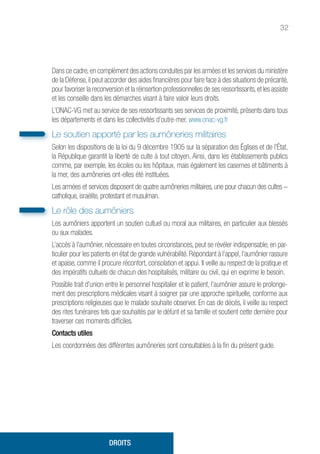 32
Dans ce cadre,en complément des actions conduites par les armées et les services du ministère
de la Défense, il peut accorder des aides financières pour faire face à des situations de précarité,
pour favoriser la reconversion et la réinsertion professionnelles de ses ressortissants,et les assiste
et les conseille dans les démarches visant à faire valoir leurs droits.
L’ONAC-VG met au service de ses ressortissants ses services de proximité, présents dans tous
les départements et dans les collectivités d’outre-mer. www.onac-vg.fr
Le soutien apporté par les aumôneries militaires
Selon les dispositions de la loi du 9 décembre 1905 sur la séparation des Églises et de l’État,
la République garantit la liberté de culte à tout citoyen. Ainsi, dans les établissements publics
comme, par exemple, les écoles ou les hôpitaux, mais également les casernes et bâtiments à
la mer, des aumôneries ont-elles été instituées.
Les armées et services disposent de quatre aumôneries militaires, une pour chacun des cultes –
catholique, israélite, protestant et musulman.
Le rôle des aumôniers
Les aumôniers apportent un soutien cultuel ou moral aux militaires, en particulier aux blessés
ou aux malades.
L’accès à l’aumônier, nécessaire en toutes circonstances, peut se révéler indispensable, en par-
ticulier pour les patients en état de grande vulnérabilité. Répondant à l’appel, l’aumônier rassure
et apaise, comme il procure réconfort, consolation et appui. Il veille au respect de la pratique et
des impératifs cultuels de chacun des hospitalisés, militaire ou civil, qui en exprime le besoin.
Possible trait d’union entre le personnel hospitalier et le patient, l’aumônier assure le prolonge-
ment des prescriptions médicales visant à soigner par une approche spirituelle, conforme aux
prescriptions religieuses que le malade souhaite observer. En cas de décès, il veille au respect
des rites funéraires tels que souhaités par le défunt et sa famille et soutient cette dernière pour
traverser ces moments difficiles.
Contacts utiles
Les coordonnées des différentes aumôneries sont consultables à la fin du présent guide.
DROITS
 