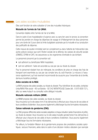 34
Les aides sociales mutualistes
Elles sont fonction de votre cotisation à l’une des mutuelles historiques :
Mutuelle de l’armée de l’air (MAA)
Convention établie entre l’armée de l’air et la MAA.
Dans le cadre d’une hospitalisation d’urgence avec ou sans lien avec le service, la convention
permet de prendre en charge les dépenses de voyage et d’hébergement de deux personnes
pour une durée de 5 jours dans la limite budgétaire autorisée par la mutuelle et sur production
des justificatifs de dépense.
Cette mesure de soutien immédiat vient en complément ou dans l’attente de l’intervention des
autres acteurs sociaux que sont l’Action sociale de la défense, les caisses de sécurité sociale
(CNMSS, CPAM et CAF), les assurances ou les organismes d’entraide le cas échéant.
Le personnel concerné par la convention est :
• 	soit adhérent ou bénéficiaire MAA hospitalisé ;
• 	soit non adhérent : l’aide est accordée au cas par cas sur étude du dossier.
Pour le personnel résidant hors de métropole, les conditions de prise en charge des frais de
transport sont examinées au cas par cas compte tenu du coût financier. Le recours à l’assu-
rance rapatriement, qu’il est vivement recommandé de souscrire pour l’ensemble de la famille,
demeure toutefois privilégié.
Aides sociales de la MAA
La MAA propose des aides sociales,sur étude du dossier.Pour bénéficier de ces aides,contactez
Unéo/MAA Pôle social - 48 rue Barbès - 92 542 MONTROUGE Cedex (tél. : 0 970 809 721),
allez sur www.mutaa.fr ou consultez votre délégué mutuelle.
Mutuelle nationale militaire (MNM) :
La MNM propose des aides sociales, sur étude du dossier.
Vous trouverez sur le site www.mnm.fr les démarches à effectuer pour chacune de ces aides et
leurs conditions d’obtention.Vous pourrez également y télécharger tous les formulaires nécessaires.
Caisse nationale du gendarme (CNG) :
La CNG propose différentes aides sociales adaptées à chaque situation (aides financières et prêts),
sur étude du dossier. Vous trouverez sur le site www.mutuelle-gendarmerie.fr les démarches à
effectuer pour chacune de ces aides et leurs conditions d’obtention. Vous pourrez également
y télécharger tous les formulaires nécessaires.
Par ailleurs, la fondation Maison de la gendarmerie propose des prestations sociales spéci-
fiques : secours financiers, aides dans le cadre d’une décision médico-statutaire (par exemple
AIDES
 