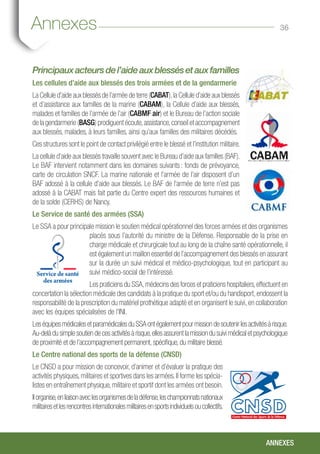 36
Principauxacteursdel’aideauxblessésetauxfamilles
Les cellules d’aide aux blessés des trois armées et de la gendarmerie
La Cellule d’aide aux blessés de l’armée de terre (CABAT),la Cellule d’aide aux blessés
et d’assistance aux familles de la marine (CABAM), la Cellule d’aide aux blessés,
malades et familles de l’armée de l’air (CABMF air) et le Bureau de l’action sociale
de la gendarmerie (BASG) prodiguent écoute,assistance,conseil et accompagnement
aux blessés, malades, à leurs familles, ainsi qu’aux familles des militaires décédés.
Ces structures sont le point de contact privilégié entre le blessé et l’institution militaire.
La cellule d’aide aux blessés travaille souvent avec le Bureau d’aide aux familles (BAF).
Le BAF intervient notamment dans les domaines suivants : fonds de prévoyance,
carte de circulation SNCF. La marine nationale et l’armée de l’air disposent d’un
BAF adossé à la cellule d’aide aux blessés. Le BAF de l’armée de terre n’est pas
adossé à la CABAT mais fait partie du Centre expert des ressources humaines et
de la solde (CERHS) de Nancy.
Le Service de santé des armées (SSA)
Le SSA a pour principale mission le soutien médical opérationnel des forces armées et des organismes
placés sous l’autorité du ministre de la Défense. Responsable de la prise en
charge médicale et chirurgicale tout au long de la chaîne santé opérationnelle, il
est également un maillon essentiel de l’accompagnement des blessés en assurant
sur la durée un suivi médical et médico-psychologique, tout en participant au
suivi médico-social de l’intéressé.
Les praticiens du SSA,médecins des forces et praticiens hospitaliers,effectuent en
concertation la sélection médicale des candidats à la pratique du sport et/ou du handisport, endossent la
responsabilité de la prescription du matériel prothétique adapté et en organisent le suivi, en collaboration
avec les équipes spécialisées de l’INI.
LeséquipesmédicalesetparamédicalesduSSAontégalementpourmissiondesoutenirlesactivitésàrisque.
Au-delà du simple soutien de ces activités à risque,elles assurent la mission du suivi médical et psychologique
de proximité et de l’accompagnement permanent, spécifique, du militaire blessé.
Le Centre national des sports de la défense (CNSD)
Le CNSD a pour mission de concevoir, d’animer et d’évaluer la pratique des
activités physiques, militaires et sportives dans les armées. Il forme les spécia-
listes en entraînement physique, militaire et sportif dont les armées ont besoin.
Ilorganise,enliaisonaveclesorganismesdeladéfense,leschampionnatsnationaux
militairesetlesrencontresinternationalesmilitairesensportsindividuelsoucollectifs.
Annexes
ANNEXES
 