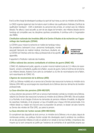 37
Il est à ce titre chargé de développer la pratique du sport de haut niveau au sein du ministère de la Défense.
Le CNSD organise également des formations visant à délivrer des qualifications fédérales (Certificat de
qualification handisport - CQH) à destination du personnel des armées, en contact avec les militaires
blessés. Par ailleurs, il peut accueillir, au sein de ses stages de formation, des militaires blessés dont le
handicap est compatible avec les disciplines sportives considérées. Il contribue enfin à l’organisation
des RMBS.
L’Institution nationale des Invalides (INI) et le Centre d’études et de recherche sur l’appa-
reillage des handicapés (CERAH)
Le CERAH a pour mission la recherche en matière de handicap moteur.
Ses prestations s’adressent à tous : personnes handicapées, monde
associatif, fabricants de matériel médical, chercheurs, étudiants, etc.
Le CERAH est l’interface entre les milieux professionnels et les sportifs
appareillés.
Il appartient à l’Institution nationale des Invalides.
L’Office national des anciens combattants et victimes de guerre (ONAC-VG)
L’ONAC-VG, établissement public, apporte un soutien moral et matériel à près de 3,5 millions de ressor-
tissants : anciens combattants, pupilles de la Nation, veuves de guerre, harkis et victimes de terrorisme.
Les militaires blessés, titulaires d’une carte du combattant ou du titre de reconnaissance de la Nation,
sont ressortissants de l’ONAC-VG.
L’Agence de reconversion de la défense (ARD)
L’ARD (ou Défense mobilité) est un service de la Direction des ressources humaines du ministère de la
Défense (DRH-MD) qui accompagne les ressortissants de la Défense dans leur démarche de transition
professionnelle.
La Sous-direction des pensions (DRH-MD/SDP)
La Sous-direction des pensions (SDP) est un service d’administration centrale du ministère de la Défense,
rattaché à la Direction des ressources humaines du ministère de la Défense (DRH-MD). Elle est localisée
à La Rochelle, et est chargée d’instruire les demandes de pensions militaires d’invalidité, de diligenter
les expertises médicales, et de proposer un taux d’invalidité pour chaque infirmité pensionnable. Si le
militaire blessé ou malade est d’accord avec la proposition de pension, le dossier est alors transmis
au Service des retraites de l’État (SRE), qui paiera la pension.
La Sous-direction de l’action sociale (DRH-MD/SDAS)
En complément des dispositifs de droit commun, le ministère de la Défense a mis en place, depuis de
nombreuses années, une politique d’action sociale très développée visant à améliorer les conditions
de vie des personnels militaires et civils en activité et en retraite et de leurs familles. L’importance des
moyens qui lui sont consacrés se justifie par l’existence de contraintes et de spécificités propres aux
ANNEXES
 