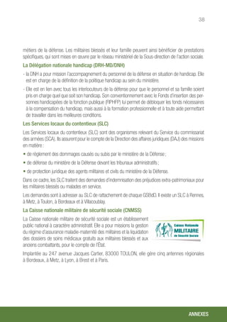 38
métiers de la défense. Les militaires blessés et leur famille peuvent ainsi bénéficier de prestations
spécifiques, qui sont mises en œuvre par le réseau ministériel de la Sous-direction de l’action sociale.
La Délégation nationale handicap (DRH-MD/DNH)
- la DNH a pour mission l’accompagnement du personnel de la défense en situation de handicap. Elle
est en charge de la définition de la politique handicap au sein du ministère.
- Elle est en lien avec tous les interlocuteurs de la défense pour que le personnel et sa famille soient
pris en charge quel que soit son handicap. Son conventionnement avec le Fonds d’insertion des per-
sonnes handicapées de la fonction publique (FIPHFP) lui permet de débloquer les fonds nécessaires
à la compensation du handicap, mais aussi à la formation professionnelle et à toute aide permettant
de travailler dans les meilleures conditions.
Les Services locaux du contentieux (SLC)
Les Services locaux du contentieux (SLC) sont des organismes relevant du Service du commissariat
des armées (SCA). Ils assurent pour le compte de la Direction des affaires juridiques (DAJ) des missions
en matière :
• de règlement des dommages causés ou subis par le ministère de la Défense ;
• de défense du ministère de la Défense devant les tribunaux administratifs ;
• de protection juridique des agents militaires et civils du ministère de la Défense.
Dans ce cadre, les SLC traitent des demandes d’indemnisation des préjudices extra-patrimoniaux pour
les militaires blessés ou malades en service.
Les demandes sont à adresser au SLC de rattachement de chaque GSBdD. Il existe un SLC à Rennes,
à Metz, à Toulon, à Bordeaux et à Villacoublay.
La Caisse nationale militaire de sécurité sociale (CNMSS)
La Caisse nationale militaire de sécurité sociale est un établissement
public national à caractère administratif. Elle a pour missions la gestion
du régime d’assurance maladie-maternité des militaires et la liquidation
des dossiers de soins médicaux gratuits aux militaires blessés et aux
anciens combattants, pour le compte de l’État.
Implantée au 247 avenue Jacques Cartier, 83000 TOULON, elle gère cinq antennes régionales
à Bordeaux, à Metz, à Lyon, à Brest et à Paris.
ANNEXES
 