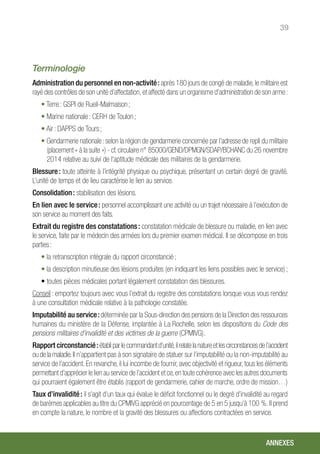 39
Terminologie
Administration du personnel en non-activité : après 180 jours de congé de maladie,le militaire est
rayé des contrôles de son unité d’affectation,et affecté dans un organisme d’administration de son arme :
• Terre : GSPI de Rueil-Malmaison ;
• Marine nationale : CERH de Toulon ;
• Air : DAPPS de Tours ;
• Gendarmerie nationale : selon la région de gendarmerie concernée par l’adresse de repli du militaire
(placement « à la suite ») - cf.circulaire n° 85000/GEND/DPMGN/SDAP/BCHANC du 26 novembre
2014 relative au suivi de l’aptitude médicale des militaires de la gendarmerie.
Blessure : toute atteinte à l’intégrité physique ou psychique, présentant un certain degré de gravité.
L’unité de temps et de lieu caractérise le lien au service.
Consolidation : stabilisation des lésions.
En lien avec le service : personnel accomplissant une activité ou un trajet nécessaire à l’exécution de
son service au moment des faits.
Extrait du registre des constatations : constatation médicale de blessure ou maladie, en lien avec
le service, faite par le médecin des armées lors du premier examen médical. Il se décompose en trois
parties :
• la retranscription intégrale du rapport circonstancié ;
• la description minutieuse des lésions produites (en indiquant les liens possibles avec le service) ;
• toutes pièces médicales portant légalement constatation des blessures.
Conseil : emportez toujours avec vous l’extrait du registre des constatations lorsque vous vous rendez
à une consultation médicale relative à la pathologie constatée.
Imputabilité au service :déterminée par la Sous-direction des pensions de la Direction des ressources
humaines du ministère de la Défense, implantée à La Rochelle, selon les dispositions du Code des
pensions militaires d’invalidité et des victimes de la guerre (CPMIVG).
Rapport circonstancié :établiparlecommandantd’unité,ilrelatelanatureetlescirconstancesdel’accident
ou de la maladie.Il n’appartient pas à son signataire de statuer sur l’imputabilité ou la non-imputabilité au
service de l’accident. En revanche, il lui incombe de fournir, avec objectivité et rigueur, tous les éléments
permettant d’apprécier le lien au service de l’accident et ce,en toute cohérence avec les autres documents
qui pourraient également être établis (rapport de gendarmerie, cahier de marche, ordre de mission…)
Taux d’invalidité : il s’agit d’un taux qui évalue le déficit fonctionnel ou le degré d’invalidité au regard
de barèmes applicables au titre du CPMIVG apprécié en pourcentage de 5 en 5 jusqu’à 100 %. Il prend
en compte la nature, le nombre et la gravité des blessures ou affections contractées en service.
ANNEXES
 