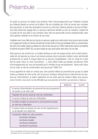 4APréambule
Ce guide du parcours du blessé vous présente l’offre d’accompagnement que l’institution propose
aux militaires blessés au service de la Nation. Elle est complétée par l’offre de service des mutuelles,
des assurances, et aussi des associations œuvrant au profit des militaires blessés et de leurs familles.
Vous êtes désormais engagé dans un parcours clairement identifié au sein du ministère. L’objectif de
ce guide est de vous aider à vous réinsérer, dans votre vie personnelle comme professionnelle, selon
votre aptitude médicale et en fonction de vos choix.
L’institution sera à vos côtés tout au long de ce parcours, quelle qu’en soit la durée.Vous pourrez ainsi compter
surl’engagementcontinuduServicedesantédesarmées(SSA)entantqueprestatairedirectoucoordonnateur
des soins,de la cellule d’aide aux blessés de votre armée,ainsi que sur l’Office national des anciens combattants
et victimes de guerre (ONAC-VG),qui sera chargé de vous suivre après votre retour à la vie civile.
Votre parcours est construit sur un modèle identique au sein de chaque armée, tout en étant person-
nalisé afin de répondre au mieux à vos besoins propres, dans le domaine médical, social, administratif,
professionnel ou sportif. À chaque étape de ce parcours (hospitalisation, mise en congé lié à votre
état de santé, retour en unité, reconversion…), votre cellule d’aide aux blessés coordonnera l’offre
d’accompagnement qui vous est proposée par le ministère et par ses partenaires1
. Après votre retour
à la vie civile, ce rôle de coordonnateur sera assuré par l’ONAC-VG.
Il vous appartient de rester en contact avec votre autorité militaire de proximité ainsi qu’avec la cellule
d’aide aux blessés de votre armée, afin de pouvoir contribuer efficacement au traitement de vos dos-
siers par l’administration, et obtenir satisfaction de vos droits dans les meilleurs délais. Vous pouvez,
à tout moment, vous ouvrir sur les difficultés que vous pourriez rencontrer, aux services ci-dessous :
téléphone courriel
* le service d’administration du personnel de votre groupement
de soutien ou de votre unité
* l’assistant de service social de votre lieu d’affectation
* le service médical de votre lieu d’affectation
* la cellule condition du personnel ou environnement humain
de votre lieu d’affectation
* la cellule d’aide aux blessés de votre armée d’appartenance
ou de laquelle vous dépendez :
* l’aumônerie militaire du culte concerné :
	 Aumônerie catholique
	 Aumônerie israélite
	 Aumônerie protestante
	 Aumônerie musulmane
1
Pour une présentation succincte des services chargés de votre accompagnement ainsi que des notions spécifiques relatives à la prise en charge
des blessés, merci de vous reporter en fin de guide.
 