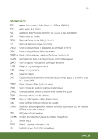 40
Abréviations
ARD	 Agence de reconversion de la défense (ou « Défense Mobilité »)
ASD	 Action sociale de la défense
ASS	 Assistant(e) de service social (le référent est l’ASS de la base d’affectation)
BAF	 Bureau d’aide aux familles
BASG	 Bureau de l’action sociale de la gendarmerie
BLF	 Bureau de liaison des blessés et/ou famille
CABAM	 Cellule d’aide aux blessés et d’assistance aux familles de la marine
CABAT	 Cellule d’aide aux blessés de l’armée de terre
CABMF air	 Cellule d’aide aux blessés, malades et familles de l’armée de l’air
CDAPH	 Commission des droits et de l’autonomie des personnes handicapées
CEMCR	 Centre d’expertise médicale et de commission de réforme
CLDM	 Congé de longue durée pour maladie
CLM	 Congé de longue maladie
CM	 Congé de maladie
CNG	 Caisse nationale du gendarme (mutuelle d’action sociale depuis la création d’Unéo
le 1er
janvier 2009)
CNMSS	 Caisse nationale militaire de sécurité sociale
CNSD	 Centre national des sports de la défense (Fontainebleau)
CPMIVG	 Code des pensions militaires d’invalidité et des victimes de la guerre
CRDM	 Commission de réforme des militaires
CSEM	 Centre sportif d’équitation militaire (Fontainebleau)
CSINI	 Cercle sportif de l’Institution nationale des Invalides
DAPIAS	 Déclaration d’affection présumée imputable au service (systématique pour les blessures
OPEX ou en lien avec le service)
DNH	 Délégation nationale handicap
DRH-MD	 Direction des ressources humaines du ministère de la Défense
DU	 Dossier unique
EPMS	 Éducation physique militaire et sportive
EIS	 École interarmées des sports (Fontainebleau)
ANNEXES
 