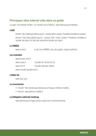 42
Principaux sites internet cités dans ce guide
La page « Info blessés familles » du ministère de la Défense : www.defense.gouv.fr/blesses	
L’ASD
Intradef :http://www.sga.defense.gouv.fr rubriqueAction sociale / Prestations familiales et sociales ;
Internet : http://www.defense.gouv.fr rubrique SGA / Action sociale / Prestations familiales et
sociales les aides et la liste des assistantes sociales par région
La CNMSS
www.cnmss.fr		 le site de la CNMSS, avec des guides, l’espace adhérent…
Les mutuelles
www.groupe-uneo.fr
www.mutaa.fr 	 mutuelle de l’armée de l’air
www.mnm.fr		 mutuelle nationale militaire
www.mutuelle-gendarmerie.fr	
L’ONAC-VG
www.onac-vg.fr
La reconversion
•	 Intradef : http://portail.sga.defense.gouv.fr/espace-defense-mobilite ;
•	 Internet : www.defense-mobilite.fr
La Délégation nationale handicap
www.defense.gouv.fr/sga/rubrique ressources humaines/handicap
ANNEXES
 