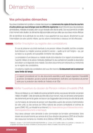 Vos principales démarches
Vousdevezimpérativementconstituerundossierdanslequelvousconserverezlescopiesdetouslescourriers
etautrespiècesquevouséchangezaveclesdifférentsorganismesdevantintervenir(pourdesprocédures
administratives,médicalesetsociales,seloncequenécessitevotreétatdesanté).Cecivouspermetdeconnaître
à tout moment votre situation,les démarches déjà accomplies ainsi que celles que vous devez encore effectuer.
Afin de bénéficier de la plénitude de vos droits, il vous appartient de vous assurer, directement ou par
l’intermédiaire de votre autorité militaire, que les actions mentionnées ci-dessous ont été effectuées :
Vérifier l’inscription au registre des constatations
En vue de préserver vos droits éventuels à une pension militaire d’invalidité, doit être constatée
toute blessure ou maladie survenue pendant le service – quelle qu’en soit l’origine – qui, par
sa nature ou sa gravité, est susceptible d’entraîner des séquelles.
La constatation d’une blessure ou maladie résulte de la rédaction d’un rapport circonstancié par
l’autorité militaire et de pièces médicales établissant le plus parfaitement possible la description
de la lésion ou le diagnostic de la maladie.Ces divers documents sont retranscrits ou mentionnés
sur le registre des constatations.
Un extrait du registre des constatations doit vous être transmis.Ce document est à conserver
sans limite de temps.
Le rapport circonstancié est l’un des documents essentiels à partir duquel s’apprécie l’imputabilité
au service. Sa rédaction, qui est un acte de commandement, revêt donc une importance de premier
ordre pour la protection des intérêts de l’individu et de l’État.
Vérifier l’ouverture du dossier de Pension militaire d’invalidité (PMI)
Dèsqu’uneblessureouunemaladieestsurvenuependantleservice,vouspouvezdemanderunepension
militaire d’invalidité2
.Cette demande peut être faite à tout moment,mais une demande contemporaine
desévénementspermetdegarderunetraceencasd’aggravationdansletempsdevotreétatdesanté.
Les formulaires de demande de pension sont disponibles auprès des services d’administration
de votre unité, ou des services de l’Office national des anciens combattants et victimes de
guerre (ONAC-VG), sur Intradef et sur Internet (http://www.defense.gouv.fr/blesses/documents-
telechargeables/documents-a-telecharger).
Vous devez adresser votre demande à votre commandant de formation administrative. Votre
dossier sera ensuite transmis aux services de la Sous-direction des pensions (SDP) de la Direction
des ressources humaines du ministère de la Défense (DRH-MD), à La Rochelle.
8
DÉMARCHES
2
Référence : circulaire n° 230125/DEF/SGA/DRH-MD/SPGRH/FM4 du 12 février 2010 modifiée relative à la constitution, à l’instruction et à
la liquidation des dossiers de pension d’invalidité du Code des pensions militaires d’invalidité et des victimes de la guerre.
Démarches
 