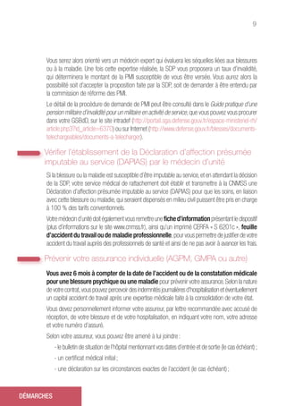 9
Vous serez alors orienté vers un médecin expert qui évaluera les séquelles liées aux blessures
ou à la maladie. Une fois cette expertise réalisée, la SDP vous proposera un taux d’invalidité,
qui déterminera le montant de la PMI susceptible de vous être versée. Vous aurez alors la
possibilité soit d’accepter la proposition faite par la SDP, soit de demander à être entendu par
la commission de réforme des PMI.
Le détail de la procédure de demande de PMI peut être consulté dans le Guide pratique d’une
pension militaire d’invalidité pour un militaire en activité de service,que vous pouvez vous procurer
dans votre GSBdD, sur le site intradef (http://portail.sga.defense.gouv.fr/espace-ministeriel-rh/
article.php3?id_article=6370) ou sur Internet (http://www.defense.gouv.fr/blesses/documents-
telechargeables/documents-a-telecharger).
Vérifier l’établissement de la Déclaration d’affection présumée
imputable au service (DAPIAS) par le médecin d’unité
Si la blessure ou la maladie est susceptible d’être imputable au service,et en attendant la décision
de la SDP, votre service médical de rattachement doit établir et transmettre à la CNMSS une
Déclaration d’affection présumée imputable au service (DAPIAS) pour que les soins, en liaison
avec cette blessure ou maladie,qui seraient dispensés en milieu civil puissent être pris en charge
à 100 % des tarifs conventionnels.
Votre médecin d’unité doit également vous remettreune fiche d’information présentant le dispositif
(plus d’informations sur le site www.cnmss.fr), ainsi qu’un imprimé CERFA « S 6201c », feuille
d’accident du travail ou de maladie professionnelle,pour vous permettre de justifier de votre
accident du travail auprès des professionnels de santé et ainsi de ne pas avoir à avancer les frais.
Prévenir votre assurance individuelle (AGPM, GMPA ou autre)
Vous avez 6 mois à compter de la date de l’accident ou de la constatation médicale
pour une blessure psychique ou une maladie pour prévenir votre assurance.Selon la nature
de votre contrat,vous pouvez percevoir des indemnités journalières d’hospitalisation et éventuellement
un capital accident de travail après une expertise médicale faite à la consolidation de votre état.
Vous devez personnellement informer votre assureur, par lettre recommandée avec accusé de
réception, de votre blessure et de votre hospitalisation, en indiquant votre nom, votre adresse
et votre numéro d’assuré.
Selon votre assureur, vous pouvez être amené à lui joindre :
- le bulletin de situation de l’hôpital mentionnant vos dates d’entrée et de sortie (le cas échéant) ;
- un certificat médical initial ;
- une déclaration sur les circonstances exactes de l’accident (le cas échéant) ;
DÉMARCHES
 