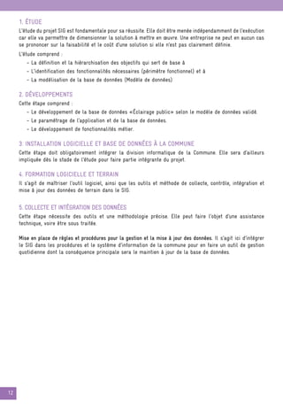 12
1. Étude
L’étude du projet SIG est fondamentale pour sa réussite. Elle doit être menée indépendamment de l’exécution
car elle va permettre de dimensionner la solution à mettre en œuvre. Une entreprise ne peut en aucun cas
se prononcer sur la faisabilité et le coût d’une solution si elle n’est pas clairement définie.
L’étude comprend :
- La définition et la hiérarchisation des objectifs qui sert de base à
- L’identification des fonctionnalités nécessaires (périmètre fonctionnel) et à
- La modélisation de la base de données (Modèle de données)
2. Développements
Cette étape comprend :
- Le développement de la base de données «Éclairage public» selon le modèle de données validé.
- Le paramétrage de l’application et de la base de données.
- Le développement de fonctionnalités métier.
3. Installation logicielle et base de données à la commune
Cette étape doit obligatoirement intégrer la division informatique de la Commune. Elle sera d’ailleurs
impliquée dès le stade de l’étude pour faire partie intégrante du projet.
4. Formation logicielle et terrain
Il s’agit de maîtriser l’outil logiciel, ainsi que les outils et méthode de collecte, contrôle, intégration et
mise à jour des données de terrain dans le SIG.
5. Collecte et intégration des données
Cette étape nécessite des outils et une méthodologie précise. Elle peut faire l’objet d’une assistance
technique, voire être sous traitée.
Mise en place de règles et procédures pour la gestion et la mise à jour des données. Il s’agit ici d’intégrer
le SIG dans les procédures et le système d’information de la commune pour en faire un outil de gestion
quotidienne dont la conséquence principale sera le maintien à jour de la base de données.
 