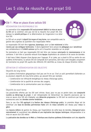 14
Les 5 clés de réussite d’un projet SIG
Clé 1 : Mise en place d’une cellule SIG
Désignation d’un responsable SIG
La nomination d’un responsable SIG exclusivement dédié à la mise en œuvre
du SIG est la condition sine qua non de la réussite d’un projet SIG. Elle
marque la volonté politique et la détermination de l’organisme à se doter
d’un SIG.
Le SIG est un projet à objectif de moyen et long terme, non compatible avec la
gestion des urgences du quotidien d’un responsable métier.
Le responsable SIG doit être rigoureux, dynamique, avoir un bon relationnel et être
reconnu par ses collègues techniciens. Il devra également faire preuve de pédagogie pour sensibiliser
ses collaborateurs à l’intérêt commun qu’ils ont à travailler ensemble sur ce projet.
Sa nomination en tant que responsable SIG doit être une marque valorisante de reconnaissance et de
confiance. Il doit être si possible entouré d’une équipe d’opérateurs de collecte et de saisie de données.
Il doit dans l’idéal disposer d’une équipe pour l’appuyer. À la Lydec, qui a placé le SIG au centre de son
système d’information, la cellule SIG est composée de 6 personnes, dont deux sont chargées uniquement
de l’animation du projet SIG auprès des référents SIG identifiés au niveau de chaque Direction métier.
Définition et hiérarchisation des objectifs
Objectifs de long terme
Un système d’information géographique n’est pas une fin en soi. C’est un outil permettant d’atteindre un
ou plusieurs objectifs de long terme précis, qui peuvent être par exemple :
- L’amélioration de l’efficacité énergétique du réseau d’éclairage public,
- L’amélioration de la qualité de services des usagers,
- L’amélioration de la communication avec les citoyens.
Objectifs de court terme
Les possibilités offertes par les SIG sont infinies. Aussi, pour ne pas se perdre dans une complexité
nuisible au démarrage du projet, il est indispensable de hiérarchiser les objectifs poursuivis par la
mise en œuvre d’un SIG afin d’adopter une démarche progressive. Le SIG doit se construire par briques
successives avec les données comme fondations.
Dans le cas d’un SIG appliqué à la Gestion des réseaux d’éclairage public, la première étape est de
constituer une base de données patrimoniale fiable afin de mieux connaître son réseau pour mieux le
gérer.
Les besoins métiers de gestion du réseau, par l’exploitation de cette base de données, émergeront alors
naturellement et susciteront des attentes et une implication des équipes techniques indispensables à la
mise en œuvre d’un SIG métier.
La publication des données sur le Web ou l’interface avec d’autres systèmes d’information sont des objectifs
 