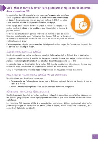 17
Clé 3 : Mise en œuvre du savoir-faire, procédures et règles pour le lancement
d’une dynamique SIG
La constitution d’un SIG nécessite la mise en œuvre d’un savoir-faire spécifique.
Aussi, la première étape consiste-t-elle à doter l’équipe des connaissances
de base et des principes de mise en œuvre en matière de SIG et ce, grâce
à une formation adaptée du responsable SIG et de son équipe.
Cette équipe devra ensuite mettre en place et veiller au respect d’un
certain nombre de règles et de procédures pour l’acquisition et la mise à
jour des données.
Ce travail est ensuite relayé par des référents SIG métiers au sein de chaque
Direction opérationnelle pour l’utilisation des données SIG sur le terrain et
la remontée d’information du terrain vers le SIG en vue de disposer de données
systématiquement à jour.
L’accompagnement régulier par un assistant technique est un bon moyen de s’assurer que le projet SIG
se déroule dans les règles de l’art.
acquisition de nouvelles données
Il est indispensable de mettre en place un circuit de l’information dont le SIG doit être la destination.
La première étape consiste à modifier les termes de référence travaux pour exiger la transmission de
plans de récolement géo référencés et une structure de données exploitable par le SIG.
La seconde étape est l’implication de la cellule SIG dans la procédure de réception des travaux pour
qu’elle soit aussi conditionnée par la remise des données en bonne et due forme.
Enfin, le responsable SIG définit le mode d’intégration de ces nouvelles données dans le SIG.
mise à jour et validation des données par les exploitants
Des procédures sont à mettre en œuvre pour :
- Faire remonter de l’information du terrain vers le SIG pour maintenir la base de données à jour et
fidèle à la réalité.
- Valider l’information intégrée ou saisie par les services techniques compétents.
Définition et respect des règles de saisie
Il est indispensable de définir un certain nombre de règles et de conventions permettant de s’assurer que
les données géographiques seront topologiquement correctes et que leurs données attributaires seront
exploitables.
Les fonctions SIG basiques d’aide à la numérisation (accrochage, édition topologique), ainsi qu’un
paramétrage adapté des formulaires de saisie (cases à cocher, menus déroulants, calendriers, etc.)
permettront d’atteindre cet objectif.
 