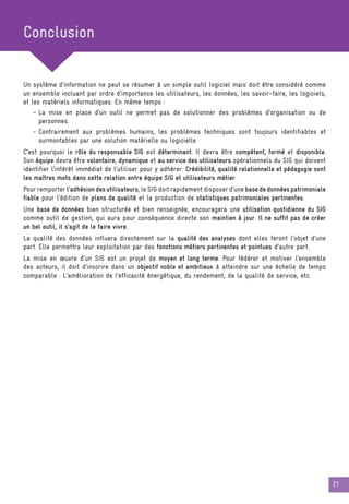 21
Un système d’information ne peut se résumer à un simple outil logiciel mais doit être considéré comme
un ensemble incluant par ordre d’importance les utilisateurs, les données, les savoir-faire, les logiciels,
et les matériels informatiques. En même temps :
- La mise en place d’un outil ne permet pas de solutionner des problèmes d’organisation ou de
personnes.
- Contrairement aux problèmes humains, les problèmes techniques sont toujours identifiables et
surmontables par une solution matérielle ou logicielle.
C’est pourquoi le rôle du responsable SIG est déterminant. Il devra être compétent, formé et disponible.
Son équipe devra être volontaire, dynamique et au service des utilisateurs opérationnels du SIG qui doivent
identifier l’intérêt immédiat de l’utiliser pour y adhérer. Crédibilité, qualité relationnelle et pédagogie sont
les maîtres mots dans cette relation entre équipe SIG et utilisateurs métier.
Pour remporter l’adhésiondesutilisateurs, le SIG doit rapidement disposer d’une basededonnéespatrimoniale
fiable pour l’édition de plans de qualité et la production de statistiques patrimoniales pertinentes.
Une base de données bien structurée et bien renseignée, encouragera une utilisation quotidienne du SIG
comme outil de gestion, qui aura pour conséquence directe son maintien à jour. Il ne suffit pas de créer
un bel outil, il s’agit de le faire vivre.
La qualité des données influera directement sur la qualité des analyses dont elles feront l’objet d’une
part. Elle permettra leur exploitation par des fonctions métiers pertinentes et pointues d’autre part.
La mise en œuvre d’un SIG est un projet de moyen et long terme. Pour fédérer et motiver l’ensemble
des acteurs, il doit d’inscrire dans un objectif noble et ambitieux à atteindre sur une échelle de temps
comparable : L’amélioration de l’efficacité énergétique, du rendement, de la qualité de service, etc.
Conclusion
 