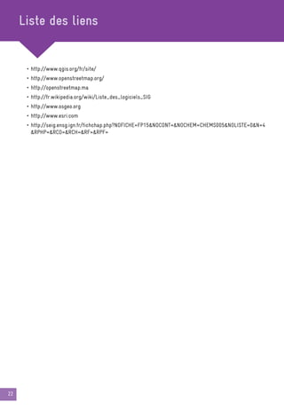 22
Liste des liens
• http://www.qgis.org/fr/site/
• http://www.openstreetmap.org/
• http://openstreetmap.ma
• http://fr.wikipedia.org/wiki/Liste_des_logiciels_SIG
• http://www.osgeo.org
• http://www.esri.com
• http://seig.ensg.ign.fr/fichchap.php?NOFICHE=FP15NOCONT=NOCHEM=CHEMS005NOLISTE=0N=4
RPHP=RCO=RCH=RF=RPF=
 
