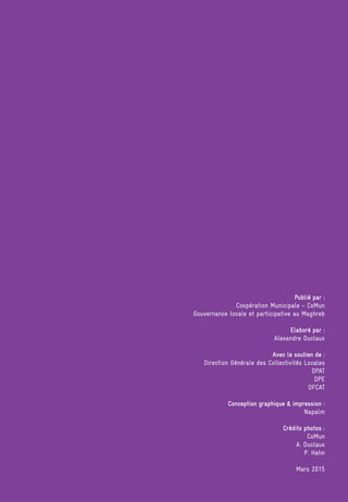 Publié par :
Coopération Municipale - CoMun
Gouvernance locale et participative au Maghreb
Elaboré par :
Alexandre Duclaux
Avec le soutien de :
Direction Générale des Collectivités Locales
DPAT
DPE
DFCAT
Conception graphique  impression :
Napalm
Crédits photos :
CoMun
A. Duclaux
P. Hahn
Mars 2015
 