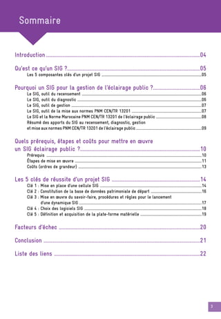 3
Introduction ...................................................................................................................................04
Qu’est ce qu’un SIG ?.................................................................................................................05
Les 5 composantes clés d’un projet SIG ....................................................................................................................05
Pourquoi un SIG pour la gestion de l’éclairage public ?........................................06
Le SIG, outil du recensement ...........................................................................................................................................06
Le SIG, outil du diagnostic ................................................................................................................................................06
Le SIG, outil de gestion .......................................................................................................................................................07
Le SIG, outil de la mise aux normes PNM CEN/TR 13201 .................................................................................07
Le SIG et la Norme Marocaine PNM CEN/TR 13201 de l’éclairage public .....................................................08
Résumé des apports du SIG au recensement, diagnostic, gestion
et mise aux normes PNM CEN/TR 13201 de l’éclairage public ............................................................................09
Quels prérequis, étapes et coûts pour mettre en œuvre
un SIG éclairage public ?......................................................................................................10
Prérequis ....................................................................................................................................................................................10
Étapes de mise en œuvre ...................................................................................................................................................11
Coûts (ordres de grandeur) ...............................................................................................................................................13
Les 5 clés de réussite d’un projet SIG ...........................................................................14
Clé 1 : Mise en place d’une cellule SIG ......................................................................................................................14
Clé 2 : Constitution de la base de données patrimoniale de départ ...........................................................16
Clé 3 : Mise en œuvre du savoir-faire, procédures et règles pour le lancement
d’une dynamique SIG ..............................................................................................................................................17
Clé 4 : Choix des logiciels SIG ........................................................................................................................................18
Clé 5 : Définition et acquisition de la plate-forme matérielle .......................................................................19
Facteurs d’échec ........................................................................................................................20
Conclusion .....................................................................................................................................21
Liste des liens ............................................................................................................................22
Sommaire
 