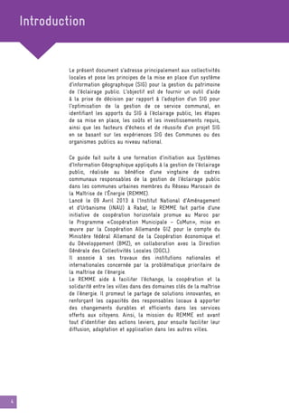 4
Le présent document s’adresse principalement aux collectivités
locales et pose les principes de la mise en place d’un système
d’information géographique (SIG) pour la gestion du patrimoine
de l’éclairage public. L’objectif est de fournir un outil d’aide
à la prise de décision par rapport à l’adoption d’un SIG pour
l’optimisation de la gestion de ce service communal, en
identifiant les apports du SIG à l’éclairage public, les étapes
de sa mise en place, les coûts et les investissements requis,
ainsi que les facteurs d’échecs et de réussite d’un projet SIG
en se basant sur les expériences SIG des Communes ou des
organismes publics au niveau national.
Introduction
Ce guide fait suite à une formation d’initiation aux Systèmes
d’Information Géographique appliqués à la gestion de l’éclairage
public, réalisée au bénéfice d’une vingtaine de cadres
communaux responsables de la gestion de l’éclairage public
dans les communes urbaines membres du Réseau Marocain de
la Maîtrise de l’Énergie (REMME).
Lancé le 09 Avril 2013 à l’Institut National d’Aménagement
et d’Urbanisme (INAU) à Rabat, le REMME fait partie d’une
initiative de coopération horizontale promue au Maroc par
le Programme «Coopération Municipale – CoMun», mise en
œuvre par la Coopération Allemande GIZ pour le compte du
Ministère fédéral Allemand de la Coopération économique et
du Développement (BMZ), en collaboration avec la Direction
Générale des Collectivités Locales (DGCL).
Il associe à ses travaux des institutions nationales et
internationales concernée par la problématique prioritaire de
la maîtrise de l’énergie.
Le REMME aide à faciliter l’échange, la coopération et la
solidarité entre les villes dans des domaines clés de la maîtrise
de l’énergie. Il promeut le partage de solutions innovantes, en
renforçant les capacités des responsables locaux à apporter
des changements durables et efficients dans les services
offerts aux citoyens. Ainsi, la mission du REMME est avant
tout d’identifier des actions leviers, pour ensuite faciliter leur
diffusion, adaptation et application dans les autres villes.
 