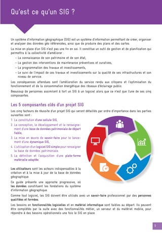 5
Qu’est ce qu’un SIG ?
Un système d’information géographique (SIG) est un système d’information permettant de créer, organiser
et analyser des données géo référencées, ainsi que de produire des plans et des cartes.
La mise en place d’un SIG n’est pas une fin en soi. Il constitue un outil de gestion et de planification qui
permettra à la collectivité d’améliorer :
- La connaissance de son patrimoine et de son état,
- La gestion des interventions de maintenance préventives et curatives,
- La programmation des travaux et investissements,
- Le suivi de l’impact de ces travaux et investissements sur la qualité de ses infrastructures et son
niveau de service.
Les conséquences attendues sont l’amélioration du service rendu aux citoyens et l’optimisation du
fonctionnement et de la consommation énergétique des réseaux d’éclairage public.
Beaucoup de personnes assimilent à tort un SIG à un logiciel alors que ce n’est que l’une de ses cinq
composantes.
Les 5 composantes clés d’un projet SIG
Les cinq facteurs de réussite d’un projet SIG qui seront détaillés par ordre d’importance dans les parties
suivantes sont :
1. La constitution d’une cellule SIG,
2. La conception, le développement et le renseigne-
ment d’une base de données patrimoniale de départ
fiable,
3. La mise en œuvre de savoir-faire pour le lance-
ment d’une dynamique SIG,
4. L’utilisation d’un logiciel SIG simple pour renseigner
la base de données patrimoniale.
5. La définition et l’acquisition d’une plate-forme
matérielle adaptée.
Les utilisateurs sont les acteurs indispensables à la
création et à la mise à jour de la base de données
géographique.
Ce guide présente une approche progressive, où
les données constituent les fondations du système
d’information géographique.
Comme tout logiciel, les SIG doivent être utilisés avec un savoir-faire professionnel par des personnes
qualifiées et formées.
Les besoins en fonctionnalités logicielles et en matériel informatique sont faibles au départ. Ils peuvent
être complétés par la suite avec des fonctionnalités métier, un serveur et du matériel mobile, pour
répondre à des besoins opérationnels une fois le SIG en place.
 