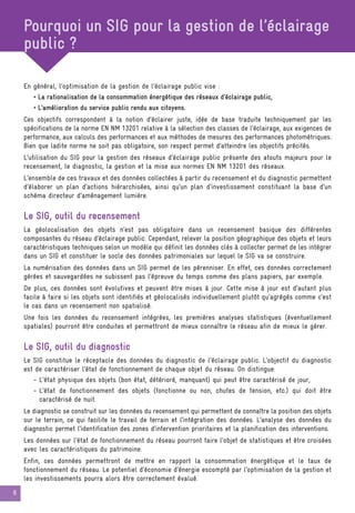 6
Pourquoi un SIG pour la gestion de l’éclairage
public ?
En général, l’optimisation de la gestion de l’éclairage public vise :
• La rationalisation de la consommation énergétique des réseaux d’éclairage public,
• L’amélioration du service public rendu aux citoyens.
Ces objectifs correspondent à la notion d’éclairer juste, idée de base traduite techniquement par les
spécifications de la norme EN NM 13201 relative à la sélection des classes de l’éclairage, aux exigences de
performance, aux calculs des performances et aux méthodes de mesures des performances photométriques.
Bien que ladite norme ne soit pas obligatoire, son respect permet d’atteindre les objectifs précités.
L’utilisation du SIG pour la gestion des réseaux d’éclairage public présente des atouts majeurs pour le
recensement, le diagnostic, la gestion et la mise aux normes EN NM 13201 des réseaux.
L’ensemble de ces travaux et des données collectées à partir du recensement et du diagnostic permettent
d’élaborer un plan d’actions hiérarchisées, ainsi qu’un plan d’investissement constituant la base d’un
schéma directeur d’aménagement lumière.
Le SIG, outil du recensement
La géolocalisation des objets n’est pas obligatoire dans un recensement basique des différentes
composantes du réseau d’éclairage public. Cependant, relever la position géographique des objets et leurs
caractéristiques techniques selon un modèle qui définit les données clés à collecter permet de les intégrer
dans un SIG et constituer le socle des données patrimoniales sur lequel le SIG va se construire.
La numérisation des données dans un SIG permet de les pérenniser. En effet, ces données correctement
gérées et sauvegardées ne subissent pas l’épreuve du temps comme des plans papiers, par exemple.
De plus, ces données sont évolutives et peuvent être mises à jour. Cette mise à jour est d’autant plus
facile à faire si les objets sont identifiés et géolocalisés individuellement plutôt qu’agrégés comme c’est
le cas dans un recensement non spatialisé.
Une fois les données du recensement intégrées, les premières analyses statistiques (éventuellement
spatiales) pourront être conduites et permettront de mieux connaître le réseau afin de mieux le gérer.
Le SIG, outil du diagnostic
Le SIG constitue le réceptacle des données du diagnostic de l’éclairage public. L’objectif du diagnostic
est de caractériser l’état de fonctionnement de chaque objet du réseau. On distingue:
- L’état physique des objets (bon état, détérioré, manquant) qui peut être caractérisé de jour,
- L’état de fonctionnement des objets (fonctionne ou non, chutes de tension, etc.) qui doit être
caractérisé de nuit.
Le diagnostic se construit sur les données du recensement qui permettent de connaître la position des objets
sur le terrain, ce qui facilite le travail de terrain et l’intégration des données. L’analyse des données du
diagnostic permet l’identification des zones d’intervention prioritaires et la planification des interventions.
Les données sur l’état de fonctionnement du réseau pourront faire l’objet de statistiques et être croisées
avec les caractéristiques du patrimoine.
Enfin, ces données permettront de mettre en rapport la consommation énergétique et le taux de
fonctionnement du réseau. Le potentiel d’économie d’énergie escompté par l’optimisation de la gestion et
les investissements pourra alors être correctement évalué.
 