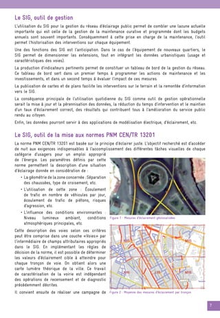 7
Le SIG, outil de gestion
L’utilisation du SIG pour la gestion du réseau d’éclairage public permet de combler une lacune actuelle
importante qui est celle de la gestion de la maintenance curative et programmée dont les budgets
annuels sont souvent importants. Conséquemment à cette prise en charge de la maintenance, l’outil
permet l’historisation des interventions sur chaque équipement.
Une des fonctions des SIG est l’anticipation. Dans le cas de l’équipement de nouveaux quartiers, le
SIG permet de dimensionner les extensions, tout en intégrant les données urbanistiques (usage et
caractéristiques des voies).
La production d’indicateurs pertinents permet de constituer un tableau de bord de la gestion du réseau.
Ce tableau de bord sert dans un premier temps à programmer les actions de maintenance et les
investissements, et dans un second temps à évaluer l’impact de ces mesures.
La publication de cartes et de plans facilite les interventions sur le terrain et la remontée d’information
vers le SIG.
La conséquence principale de l’utilisation quotidienne du SIG comme outil de gestion opérationnelle
serait la mise à jour et la pérennisation des données, la réduction du temps d’intervention et le maintien
d’un taux d’éclairement correct, des résultats qui contribuent tous à l’amélioration du service public
rendu au citoyen.
Enfin, les données pourront servir à des applications de modélisation électrique, d’éclairement, etc.
Le SIG, outil de la mise aux normes PNM CEN/TR 13201
La norme PNM CEN/TR 13201 est basée sur le principe d’éclairer juste. L’objectif recherché est d’accéder
de nuit aux exigences indispensables à l’accomplissement des différentes tâches visuelles de chaque
catégorie d’usagers pour un emploi approprié
de l’énergie. Les paramètres définis par cette
norme permettent la description d’une situation
d’éclairage donnée en considération de :
• La géométrie de la zone concernée : Séparation
des chaussées, type de croisement, etc.
• L’utilisation de cette zone : Écoulement
de trafic en nombre de véhicules par jour,
écoulement de trafic de piétons, risques
d’agression, etc.
• L’influence des conditions environnantes :
Niveau lumineux ambiant, conditions
atmosphériques principales, etc.
Cette description des voies selon ces critères
peut être comprise dans une couche «Voies» par
l’intermédiaire de champs attributaires appropriés
dans le SIG. En implémentant les règles de
décision de la norme, il est possible de déterminer
les valeurs d’éclairement cible à atteindre pour
chaque tronçon de voie. On obtient alors une
carte lumière théorique de la ville. Ce travail
de caractérisation de la voirie est indépendant
des opérations de recensement et de diagnostic
précédemment décrites.
Il convient ensuite de réaliser une campagne de
Figure 1 : Mesures d’éclairement géolocalisées
Figure 2 : Moyenne des mesures d’éclairement par tronçon
 