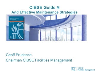 CIBSE Guide M
And Effective Maintenance Strategies
Geoff Prudence
Chairman CIBSE Facilities Management
 