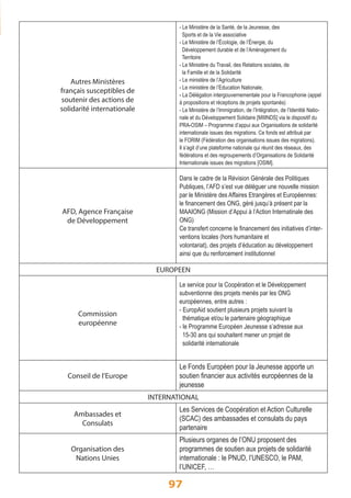 97 
Autres Ministères 
français susceptibles de 
soutenir des actions de 
solidarité internationale 
- Le Ministère de la Santé, de la Jeunesse, des 
Sports et de la Vie associative 
- Le Ministère de l’Écologie, de l’Énergie, du 
Développement durable et de l’Aménagement du 
Territoire 
- Le Ministère du Travail, des Relations sociales, de 
la Famille et de la Solidarité 
- Le ministère de l’Agriculture 
- Le ministère de l’Education Nationale, 
- La Délégation intergouvernementale pour la Francophonie (appel 
à propositions et réceptions de projets spontanés) 
- Le Ministère de l’Immigration, de l’Intégration, de l’Identité Natio-nale 
et du Développement Solidaire [MIIINDS] via le dispositif du 
PRA-OSIM – Programme d’appui aux Organisations de solidarité 
internationale issues des migrations. Ce fonds est attribué par 
le FORIM (Fédération des organisations issues des migrations). 
Il s’agit d’une plateforme nationale qui réunit des réseaux, des 
fédérations et des regroupements d’Organisations de Solidarité 
Internationale issues des migrations [OSIM]. 
AFD, Agence Française 
de Développement 
Dans le cadre de la Révision Générale des Politiques 
Publiques, l’AFD s’est vue déléguer une nouvelle mission 
par le Ministère des Affaires Etrangères et Européennes: 
le financement des ONG, géré jusqu’à présent par la 
MAAIONG (Mission d’Appui à l’Action Internatinale des 
ONG) 
Ce transfert concerne le financement des initiatives d’inter-ventions 
locales (hors humanitaire et 
volontariat), des projets d’éducation au développement 
ainsi que du renforcement institutionnel 
EUROPEEN 
Commission 
européenne 
Le service pour la Coopération et le Développement 
subventionne des projets menés par les ONG 
européennes, entre autres : 
- EuropAid soutient plusieurs projets suivant la 
thématique et/ou le partenaire géographique 
- le Programme Européen Jeunesse s’adresse aux 
15-30 ans qui souhaitent mener un projet de 
solidarité internationale 
Conseil de l’Europe 
Le Fonds Européen pour la Jeunesse apporte un 
soutien financier aux activités européennes de la 
jeunesse 
INTERNATIONAL 
Ambassades et 
Consulats 
Les Services de Coopération et Action Culturelle 
(SCAC) des ambassades et consulats du pays 
partenaire 
Organisation des 
Nations Unies 
Plusieurs organes de l’ONU proposent des 
programmes de soutien aux projets de solidarité 
internationale : le PNUD, l’UNESCO, le PAM, 
l’UNICEF, … 
 