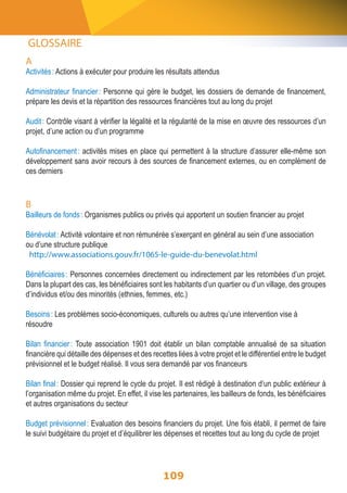 A 
Activités : Actions à exécuter pour produire les résultats attendus 
Administrateur financier : Personne qui gère le budget, les dossiers de demande de financement, 
prépare les devis et la répartition des ressources financières tout au long du projet 
Audit : Contrôle visant à vérifier la légalité et la régularité de la mise en oeuvre des ressources d’un 
projet, d’une action ou d’un programme 
Autofinancement : activités mises en place qui permettent à la structure d’assurer elle-même son 
développement sans avoir recours à des sources de financement externes, ou en complément de 
ces derniers 
B 
Bailleurs de fonds : Organismes publics ou privés qui apportent un soutien financier au projet 
Bénévolat : Activité volontaire et non rémunérée s’exerçant en général au sein d’une association 
ou d’une structure publique 
http://www.associations.gouv.fr/1065-le-guide-du-benevolat.html 
Bénéficiaires : Personnes concernées directement ou indirectement par les retombées d’un projet. 
Dans la plupart des cas, les bénéficiaires sont les habitants d’un quartier ou d’un village, des groupes 
d’individus et/ou des minorités (ethnies, femmes, etc.) 
Besoins : Les problèmes socio-économiques, culturels ou autres qu’une intervention vise à 
résoudre 
Bilan financier : Toute association 1901 doit établir un bilan comptable annualisé de sa situation 
financière qui détaille des dépenses et des recettes liées à votre projet et le différentiel entre le budget 
prévisionnel et le budget réalisé. Il vous sera demandé par vos financeurs 
Bilan final : Dossier qui reprend le cycle du projet. Il est rédigé à destination d’un public extérieur à 
l’organisation même du projet. En effet, il vise les partenaires, les bailleurs de fonds, les bénéficiaires 
et autres organisations du secteur 
Budget prévisionnel : Evaluation des besoins financiers du projet. Une fois établi, il permet de faire 
le suivi budgétaire du projet et d’équilibrer les dépenses et recettes tout au long du cycle de projet 
109 
GLOSSAIRE 
 