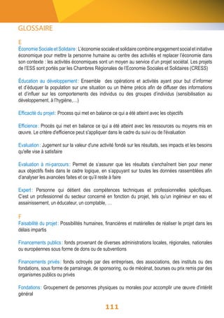 E 
Économie Sociale et Solidaire : L’économie sociale et solidaire combine engagement social et initiative 
économique pour mettre la personne humaine au centre des activités et replacer l’économie dans 
son contexte : les activités économiques sont un moyen au service d’un projet sociétal. Les projets 
de l’ESS sont portés par les Chambres Régionales de l’Economie Sociales et Solidaires (CRESS) 
Éducation au développement : Ensemble des opérations et activités ayant pour but d’informer 
et d’éduquer la population sur une situation ou un thème précis afin de diffuser des informations 
et d’influer sur les comportements des individus ou des groupes d’individus (sensibilisation au 
développement, à l’hygiène,…) 
Efficacité du projet : Process qui met en balance ce qui a été atteint avec les objectifs 
Efficience : Procès qui met en balance ce qui a été atteint avec les ressources ou moyens mis en 
oeuvre. Le critère d'efficience peut s'appliquer dans le cadre du suivi ou de l'évaluation 
Evaluation : Jugement sur la valeur d'une activité fondé sur les résultats, ses impacts et les besoins 
qu'elle vise à satisfaire 
Evaluation à mi-parcours : Permet de s’assurer que les résultats s’enchaînent bien pour mener 
aux objectifs fixés dans le cadre logique, en s’appuyant sur toutes les données rassemblées afin 
d’analyser les avancées faites et ce qu’il reste à faire 
Expert : Personne qui détient des compétences techniques et professionnelles spécifiques. 
C’est un professionnel du secteur concerné en fonction du projet, tels qu’un ingénieur en eau et 
assainissement, un éducateur, un comptable, … 
F 
Faisabilité du projet : Possibilités humaines, financières et matérielles de réaliser le projet dans les 
délais impartis 
Financements publics : fonds provenant de diverses administrations locales, régionales, nationales 
ou européennes sous forme de dons ou de subventions 
Financements privés : fonds octroyés par des entreprises, des associations, des instituts ou des 
fondations, sous forme de parrainage, de sponsoring, ou de mécénat, bourses ou prix remis par des 
organismes publics ou privés 
Fondations : Groupement de personnes physiques ou morales pour accomplir une oeuvre d'intérêt 
général 
111 
GLOSSAIRE 
 