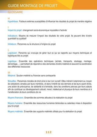 GUIDE MONTAGE DE PROJET 
GLOSSAIRE 
H 
Hypothèses : Facteurs externes susceptibles d’influencer les résultats du projet de manière négative 
I 
Impact du projet : changement socio-économique imputable à l'activité 
Indicateurs : Moyens de mesurer l’impact des résultats de votre projet. Ils peuvent être d’ordre 
quantitatif ou qualitatif 
Initiateurs : Personnes ou la structure à l’origine du projet 
L 
Logisticien : Personne qui s’occupe de gérer tout ce qui se rapporte aux moyens techniques et 
logistiques liés au projet 
Logistique : Ensemble des opérations techniques (achats, transports, stockage, montage, 
démontage,…) permettant de répondre à des demandes d’ordre matériel et assurant la coordination 
des différentes ressources 
M 
Mécénat : Soutien matériel ou financier sans contrepartie 
Mutuelles : Personnes morales de droit privé à but non lucratif. Elles mènent notamment au moyen 
de cotisations versées par leurs membres, et dans l’intérêt de ces derniers et de leurs ayant droits, 
une action de prévoyance, de solidarité et d’entraide, dans les conditions prévues par leurs statuts 
afin de contribuer au développement culturel, moral, intellectuel et physique de leurs membres et à 
l’amélioration de leurs conditions de vie 
Moyens financiers : Ensemble des sommes allouées à la réalisation du projet 
Moyens humains : Ensemble des ressources humaines bénévoles ou salariées mises à disposition 
pour le projet 
Moyens matériels : Ensemble des supports matériels utilisés pour la réalisation du projet 
112 
 