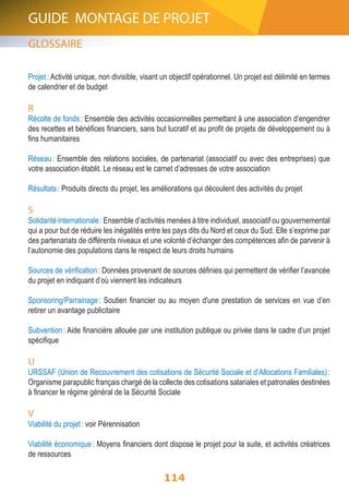GUIDE MONTAGE DE PROJET 
GLOSSAIRE 
Projet : Activité unique, non divisible, visant un objectif opérationnel. Un projet est délimité en termes 
de calendrier et de budget 
R 
Récolte de fonds : Ensemble des activités occasionnelles permettant à une association d’engendrer 
des recettes et bénéfices financiers, sans but lucratif et au profit de projets de développement ou à 
fins humanitaires 
Réseau : Ensemble des relations sociales, de partenariat (associatif ou avec des entreprises) que 
votre association établit. Le réseau est le carnet d’adresses de votre association 
Résultats : Produits directs du projet, les améliorations qui découlent des activités du projet 
S 
Solidarité internationale : Ensemble d’activités menées à titre individuel, associatif ou gouvernemental 
qui a pour but de réduire les inégalités entre les pays dits du Nord et ceux du Sud. Elle s’exprime par 
des partenariats de différents niveaux et une volonté d’échanger des compétences afin de parvenir à 
l’autonomie des populations dans le respect de leurs droits humains 
Sources de vérification : Données provenant de sources définies qui permettent de vérifier l’avancée 
du projet en indiquant d’où viennent les indicateurs 
Sponsoring/Parrainage : Soutien financier ou au moyen d'une prestation de services en vue d’en 
retirer un avantage publicitaire 
Subvention : Aide financière allouée par une institution publique ou privée dans le cadre d’un projet 
spécifique 
U 
URSSAF (Union de Recouvrement des cotisations de Sécurité Sociale et d’Allocations Familiales) : 
Organisme parapublic français chargé de la collecte des cotisations salariales et patronales destinées 
à financer le régime général de la Sécurité Sociale 
114 
V Viabilité du projet : voir Pérennisation 
Viabilité économique : Moyens financiers dont dispose le projet pour la suite, et activités créatrices 
de ressources 
 