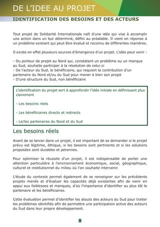 DE L’IDEE AU PROJET 
IDENTIFICATION DES BESOINS ET DES ACTEURS 
Tout projet de Solidarité Internationale naît d’une idée qui vise à accomplir 
une action dans un but déterminé, défini au préalable. Il vient en réponse à 
un problème existant qui peut être évalué et reconnu de différentes manières. 
Il existe en effet plusieurs sources d’émergence d’un projet. L’idée peut venir : 
- Du porteur de projet au Nord qui, constatant un problème ou un manque 
au Sud, souhaite participer à la résolution de celui-ci 
- De l’acteur du Sud, le bénéficiaire, qui requiert la contribution d’un 
partenaire du Nord et/ou du Sud pour mener à bien son projet 
- D’une structure du Sud, non bénéficiaire 
L’identification du projet sert à approfondir l’idée initiale en définissant plus 
clairement 
- Les besoins réels 
- Les bénéficiaires directs et indirects 
- Le/les partenaires du Nord et du Sud 
Les besoins réels 
Avant de se lancer dans un projet, il est important de se demander si le projet 
prévu est légitime, éthique, si les besoins sont pertinents et si les solutions 
proposées sont durables et pérennes. 
Pour optimiser la réussite d’un projet, il est indispensable de porter une 
attention particulière à l’environnement économique, social, géographique, 
culturel et institutionnel du milieu où l’on souhaite intervenir. 
L’étude du contexte permet également de se renseigner sur les précédents 
projets menés et d’évaluer les capacités déjà existantes afin de venir en 
appui aux faiblesses et manques, d’où l’importance d’identifier au plus tôt le 
partenaire et les bénéficiaires. 
Cette évaluation permet d’identifier les atouts des acteurs du Sud pour traiter 
les problèmes identifiés afin de permettre une participation active des acteurs 
du Sud dans leur propre développement. 
8 
 
