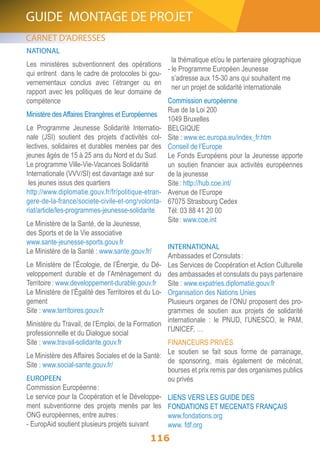 GUIDE MONTAGE DE PROJET 
NATIONAL 
Les ministères subventionnent des opérations 
qui entrent dans le cadre de protocoles bi gou-vernementaux 
conclus avec l’étranger ou en 
rapport avec les politiques de leur domaine de 
compétence 
Ministère des Affaires Etrangères et Européennes 
Le Programme Jeunesse Solidarité Internatio-nale 
(JSI) soutient des projets d’activités col-lectives, 
solidaires et durables menées par des 
jeunes âgés de 15 à 25 ans du Nord et du Sud. 
Le programme Ville-Vie-Vacances Solidarité 
Internationale (VVV/SI) est davantage axé sur 
les jeunes issus des quartiers 
http://www.diplomatie.gouv.fr/fr/politique-etran-gere- 
de-la-france/societe-civile-et-ong/volonta-riat/ 
article/les-programmes-jeunesse-solidarite 
Le Ministère de la Santé, de la Jeunesse, 
des Sports et de la Vie associative 
www.sante-jeunesse-sports.gouv.fr 
Le Ministère de la Santé : www.sante.gouv.fr/ 
Le Ministère de l’Écologie, de l’Énergie, du Dé-veloppement 
durable et de l’Aménagement du 
Territoire : www.developpement-durable.gouv.fr 
Le Ministère de l’Égalité des Territoires et du Lo-gement 
Site : www.territoires.gouv.fr 
Ministère du Travail, de l’Emploi, de la Formation 
professionnelle et du Dialogue social 
Site : www.travail-solidarite.gouv.fr 
Le Ministère des Affaires Sociales et de la Santé: 
Site : www.social-sante.gouv.fr/ 
EUROPEEN 
Commission Européenne : 
Le service pour la Coopération et le Développe-ment 
subventionne des projets menés par les 
116 
ONG européennes, entre autres : 
- EuropAid soutient plusieurs projets suivant 
la thématique et/ou le partenaire géographique 
- le Programme Européen Jeunesse 
s’adresse aux 15-30 ans qui souhaitent me 
ner un projet de solidarité internationale 
Commission européenne 
Rue de la Loi 200 
1049 Bruxelles 
BELGIQUE 
Site : www.ec.europa.eu/index_fr.htm 
Conseil de l’Europe 
Le Fonds Européens pour la Jeunesse apporte 
un soutien financier aux activités européennes 
de la jeunesse 
Site : http://hub.coe.int/ 
Avenue de l’Europe 
67075 Strasbourg Cedex 
Tél: 03 88 41 20 00 
Site : www.coe.int 
INTERNATIONAL 
Ambassades et Consulats : 
Les Services de Coopération et Action Culturelle 
des ambassades et consulats du pays partenaire 
Site : www.expatries.diplomatie.gouv.fr 
Organisation des Nations Unies 
Plusieurs organes de l’ONU proposent des pro-grammes 
de soutien aux projets de solidarité 
internationale : le PNUD, l’UNESCO, le PAM, 
l’UNICEF, … 
FINANCEURS PRIVÉS 
Le soutien se fait sous forme de parrainage, 
de sponsoring, mais également de mécénat, 
bourses et prix remis par des organismes publics 
ou privés 
LIENS VERS LES GUIDE DES 
FONDATIONS ET MECENATS FRANÇAIS 
www.fondations.org 
www. fdf.org 
CARNET D’ADRESSES 
 