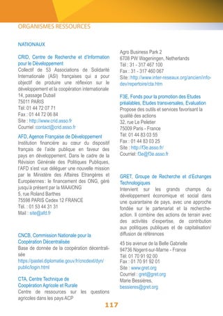 ORGANISMES RESSOURCES 
NATIONAUX 
CRID, Centre de Recherche et d’Information 
pour le Développement 
Collectif de 53 Associations de Solidarité 
Internationale (ASI) françaises qui a pour 
objectif de produire une réflexion sur le 
développement et la coopération internationale 
14, passage Dubail 
75011 PARIS 
Tél: 01 44 72 07 71 
Fax : 01 44 72 06 84 
Site : http://www.crid.asso.fr 
Courriel :contact@crid.asso.fr 
AFD, Agence Française de Développement 
Institution financière au coeur du dispositif 
français de l’aide publique en faveur des 
pays en développement. Dans le cadre de la 
Révision Générale des Politiques Publiques, 
l’AFD s’est vue déléguer une nouvelle mission 
par le Ministère des Affaires Etrangères et 
Européennes : le financement des ONG, géré 
jusqu’à présent par la MAAIONG 
5, rue Roland Barthes 
75598 PARIS Cedex 12 FRANCE 
Tél. : 01 53 44 31 31 
Mail : site@afd.fr 
117 
Agro Business Park 2 
6708 PW Wageningen, Netherlands 
Tél : 31 - 317 467 100 
Fax : 31 - 317 460 067 
Site : http://www.inter-reseaux.org/ancien/info-dev/ 
repertoire/cta.htm 
F3E, Fonds pour la promotion des Etudes 
préalables, Etudes transversales, Evaluation 
Propose des outils et services favorisant la 
qualité des actions 
32, rue Le Peletier 
75009 Paris - France 
Tél: 01 44 83 03 55 
Fax : 01 44 83 03 25 
Site : http://f3e.asso.fr/ 
Courriel: f3e@f3e.asso.fr 
GRET, Groupe de Recherche et d’Echanges 
Technologiques 
Intervient sur les grands champs du 
développement économique et social dans 
une quarantaine de pays, avec une approche 
fondée sur le partenariat et la recherche-action. 
Il combine des actions de terrain avec 
des activités d’expertise, de contribution 
aux politiques publiques et de capitalisation/ 
diffusion de références 
45 bis avenue de la Belle Gabrielle 
94736 Nogent-sur-Marne - France 
Tél: 01 70 91 92 00 
Fax : 01 70 91 92 01 
Site : www.gret.org 
Courriel : gret@gret.org 
Marie Bessières, 
bessieres@gret.org 
CNCB, Commission Nationale pour la 
Coopération Décentralisée 
Base de donnée de la coopération décentrali-sée 
https://pastel.diplomatie.gouv.fr/cncdext/dyn/ 
public/login.html 
CTA, Centre Technique de 
Coopération Agricole et Rurale 
Centre de ressources sur les questions 
agricoles dans les pays ACP 
 
