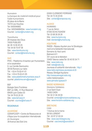 Humatem 
La banque de matériel médical pour 
l’aide humanitaire 
65 place de la Mairie 
74310 Les Houches 
Tel: 0450546883 
Fax: 0450546884Site : www.humatem.org 
Courriel : contact@humatem.org 
TransHuma 
28 impasse des Clous 
74500 PUBLIER 
tél: 06 14 90 45 25 
Tél: 04 50 70 87 08 
Site : www.transhuma.org 
Courriel : contact@transhuma.org 
SUD 
PIHC - Plateforme d’insertion par l’humanitaire 
et la coopération 
9, rue Camille Desmoulins 
26100 Romans sur Isère 
Tél : +33-4-75-02-41-01 
Fax : +33-4-75-02-41-05 
Site : www.plateformehumanitaire.asso.fr 
courriel: plateforme-amv@orange.fr 
BSF 
Biologie Sans Frontières 
BSF s/c SIBL, 31 Rue Mazenod 
69426 Lyon Cedex 03 
Tél: 04 78 02 20 30 
Site : www.bsf.asso.fr 
Courriel : courrier@bsf.asso.fr 
REGIONAUX 
AUVERGNE 
CERAPCOOP > Centre de Ressources et 
d’Appui pour la coopération internationale 
en Auvergne 
39 Avenue des Etat Unis 
63000 CLERMONT-FERRAND 
Tél: 04 73 35 20 65 
Site : contact@cerapcoop.org 
ALSACE 
HUMANIS 
7 rue du Héron 
67300 SCHILTIGHEIM 
Tél: 03 88 26 26 26 
Site : www.humanis.org 
mail: standard@humanis.org 
AQUITAINE 
RADSI - Réseau Aquitain pour le Développe-ment 
119 
et la Solidarité Internationale 
Domaine du Haut carré 
Batiment A11 
351 cours de la libération 
33405 Talence cedexTél: 05 40 00 34 71 
Site : www.radsi.org 
mail: radsi@radsi.org 
Jeunesse et solidarité internationale : http:// 
www.radsi.org/reseau-jeunesse-et-SI 
Réseau Sénégal Aquitaine : 
http://reseausenegal.radsi.org 
Lettre hebdomadaire : 
www.qdnradsi.typepad.fr 
BASSE NORMANDIE 
Horizons Solidaires 
2 rue Saint Ouen 
14000 CAEN 
Tél: 02 31 84 39 09 
Courriel: contact@horizons-solidaires.org 
Site : www.horizons-solidaires.org 
BRETAGNE 
CASI 
1 Avenue de la marne 
56100 LORIENT 
Tél : 02 97 21 63 24 
Site : www.casi-bretagne.org 
Courriel : casi.breizh@wanadoo.fr 
 
