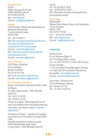 Pays de la Loire 
ALCID 
Région des pays de la Loire 
44966 NANTES Cedex 9 
Tél: 02.28.20.50.00 
Site : www.alcid.org 
Courriel : alcid@paysdelaloire.fr 
Picardie 
CASI Picardie -Collectif des Associations de 
Solidarité Internationale 
1 rue du Général Leclerc 
60100 CREIL 
Tél. : 06 77 60 68 71 
Site :http://www.lemouvementassociatif-picar-die. 
org/pr%C3%A9setation/les-coordinations/ 
121 
191-le-casi-picardie 
Courriel : axenordsud@yahoo.fr 
Site : http://www.reseau-rural-picardie.eu/ 
structure/casi-picardie 
Courriel : axenordsud@yahoo.fr 
Poitou-Charentes 
CASI Poitou Charentes 
64 rue Ganbetta 
86 000 POITIERS 
Tél: 05 16 39 10 34 
Site :www.casi-poitou-charentes.org 
Courriel: casi.reseau.pc@gmail.com 
Provence Alpes Côte d’Azur 
Mission Humanitaire International (MHI). Hôtel 
de Région. 
27, place Jules-Guesde 13481 Marseille 
Cedex 20. 
Tél. : 04 91 57 50 08. 
Fax : 04 88 10 76 25. 
-Projet de la région, offrant également un ré-seau 
Euro-méditerranéen des gestionnaires de 
crises liées aux risques majeurs: medacthu. 
regionpaca.fr 
“Conteneurs d’Espoir” : opération de transport 
humanitaire par la Fondation du Groupe CMA 
CGM, 
troisième transporteur maritime mondial. 
CMA CGM Marseille Siège Social 
4, quai d’Arenc 13235 Marseille cedex 02 
France 
Tél: +33 (0)4 88 91 90 00 
Fax: +33 (0)4 88 91 90 95 
Site: http://www.cma-cgm.fr/le-groupe/fonda-tion/ 
conteneurs-espoir 
Rhône-Alpes 
RESACOOP - 
Réseau Rhone-Alpes d’Appui à la Coopération 
19 rue d’Enghein 
69002 LYON 
Tél : 04 72 77 87 67 
Fax : + 33 (0) 472 419 988 
Site : www.resacoop.org 
Courriel : mail@resacoop.org 
ETRANGER 
Globetrucker 
Pl. de l’Ancienne Église 15 
CH-1172 Bougy-Villars, Suisse 
Tél: +41 (0)21 534 97 07 (14:00 à 20:00 heure 
Europe centrale) 
+1 514 578 5008 (Yves Ballenegger, Canada) 
+41 (0)22 362 02 41 (Christine Reymermier, 
Suisse)Site : www.globetrucker.org 
Courriel : iyves (at) globetrucker.org 
Succursale : Globetrucker 
76 rue de Brouage Gatineau, 
QC, Canada J9J 1J5 
Tél : +41 (0)21 534 97 07 
 