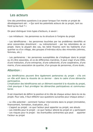 Les acteurs 
Une des premières questions à se poser lorsque l’on monte un projet de 
développement est : « Qui sont les potentiels acteurs de ce projet, tant au 
Nord qu’au Sud ? » 
On peut distinguer trois types d’acteurs, à savoir : 
- Les initiateurs : les personnes ou la structure à l’origine du projet 
- Les bénéficiaires : les personnes touchées par les problèmes identifiés et 
ainsi concernées directment - ou indirectement - par les retombées de ce 
projet. Dans la plupart des cas, les béné ficiaires sont les habitants d’un 
quartier ou d’un village, des groupes d’individus et/ou des minorités (ethnies, 
femmes, etc.) 
- Les partenaires : les personnes susceptibles de s’impliquer dans le projet 
ou d’y être associées, et ce de différentes manières. Il peut s’agir d’une ONG, 
d’une institution, d’une entreprise, d’une collectivité, d’une coopérative, d’une 
mairie, d’une association de quartier, d’un groupe de personnes, d’une école… 
Attention : 
Les bénéficiaires peuvent être également partenaires du projet - s’ils ont 
un rôle actif dans la réussite de ce dernier - dans le cadre d’une démarche 
participative. 
L’implication des bénéficiaires est un élément essentiel à la réussite du projet, 
c’est pourquoi il faut privilégier les démarches participatives et communau-taires 
Il est important de définir la position et le rôle de chaque acteur dans la vie du 
projet. Pour cela, il faut réfléchir aux questions suivantes pour chaque acteur : 
- Le rôle potentiel : comment l’acteur interviendra dans le projet (immobilier, 
financement, formation, évaluation, etc.) 
- L’apport au projet : ce que l’acteur peut apporter au projet, ses atouts 
- Les intérêts pour le projet : ce que l’acteur attend du projet en y participant 
- Les risques pour le projet : les éventuelles contraintes que peut apporter 
l’acteur au projet 
9 
 