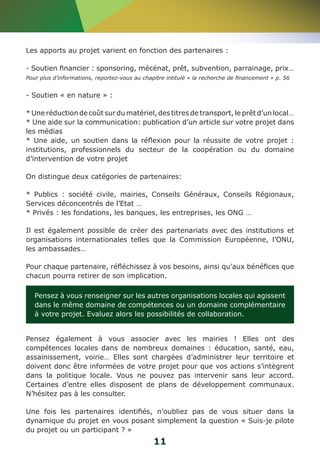 Les apports au projet varient en fonction des partenaires : 
- Soutien financier : sponsoring, mécénat, prêt, subvention, parrainage, prix… 
Pour plus d’informations, reportez-vous au chapitre intitulé « la recherche de financement » p. 56 
- Soutien « en nature » : 
* Une réduction de coût sur du matériel, des titres de transport, le prêt d’un local… 
* Une aide sur la communication: publication d’un article sur votre projet dans 
les médias 
* Une aide, un soutien dans la réflexion pour la réussite de votre projet : 
institutions, professionnels du secteur de la coopération ou du domaine 
d’intervention de votre projet 
On distingue deux catégories de partenaires: 
* Publics : société civile, mairies, Conseils Généraux, Conseils Régionaux, 
Services déconcentrés de l’Etat … 
* Privés : les fondations, les banques, les entreprises, les ONG … 
Il est également possible de créer des partenariats avec des institutions et 
organisations internationales telles que la Commission Européenne, l’ONU, 
les ambassades… 
Pour chaque partenaire, réfléchissez à vos besoins, ainsi qu’aux bénéfices que 
chacun pourra retirer de son implication. 
Pensez à vous renseigner sur les autres organisations locales qui agissent 
dans le même domaine de compétences ou un domaine complémentaire 
à votre projet. Evaluez alors les possibilités de collaboration. 
Pensez également à vous associer avec les mairies ! Elles ont des 
compétences locales dans de nombreux domaines : éducation, santé, eau, 
assainissement, voirie… Elles sont chargées d’administrer leur territoire et 
doivent donc être informées de votre projet pour que vos actions s’intègrent 
dans la politique locale. Vous ne pouvez pas intervenir sans leur accord. 
Certaines d’entre elles disposent de plans de développement communaux. 
N’hésitez pas à les consulter. 
Une fois les partenaires identifiés, n’oubliez pas de vous situer dans la 
dynamique du projet en vous posant simplement la question « Suis-je pilote 
du projet ou un participant ? » 
11 
 