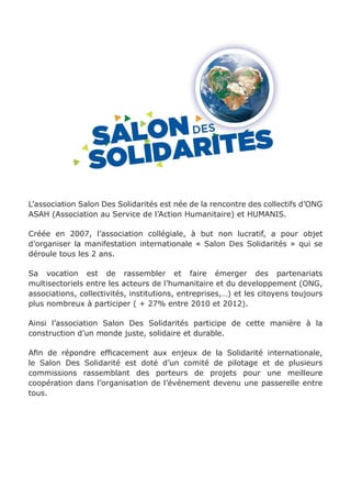 L’association Salon Des Solidarités est née de la rencontre des collectifs d’ONG 
ASAH (Association au Service de l’Action Humanitaire) et HUMANIS. 
Créée en 2007, l’association collégiale, à but non lucratif, a pour objet 
d’organiser la manifestation internationale « Salon Des Solidarités » qui se 
déroule tous les 2 ans. 
Sa vocation est de rassembler et faire émerger des partenariats 
multisectoriels entre les acteurs de l’humanitaire et du developpement (ONG, 
associations, collectivités, institutions, entreprises,…) et les citoyens toujours 
plus nombreux à participer ( + 27% entre 2010 et 2012). 
Ainsi l’association Salon Des Solidarités participe de cette manière à la 
construction d’un monde juste, solidaire et durable. 
Afin de répondre efficacement aux enjeux de la Solidarité internationale, 
le Salon Des Solidarité est doté d’un comité de pilotage et de plusieurs 
commissions rassemblant des porteurs de projets pour une meilleure 
coopération dans l’organisation de l’événement devenu une passerelle entre 
tous. 
 