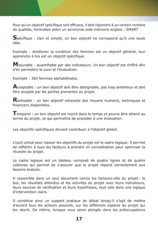 Pour qu’un objectif spécifique soit efficace, il doit répondre à un certain nombre 
de qualités, formulées selon un acronyme aide-mémoire anglais : SMART 
Spécifique : clair et simple, un bon objectif ne correspond qu’à une seule 
idée. 
Exemple : Améliorer la condition des femmes est un objectif général, leur 
apprendre à lire est un objectif spécifique. 
Mesurable : quantifiable par des indicateurs. Un bon objectif est chiffré afin 
d’en permettre le suivi et l’évaluation. 
Exemple : 300 femmes alphabétisées. 
Acceptable : un bon objectif doit être atteignable, pas trop ambitieux et doit 
être accepté par les parties prenantes au projet. 
Réalisable : un bon objectif nécessite des moyens humains, techniques et 
financiers disponibles. 
Temporel : un bon objectif est inscrit dans le temps et pourra être atteint au 
terme du projet, ce qui permettra de procéder à une évaluation. 
Les objectifs spécifiques doivent contribuer à l’objectif global. 
L’outil utilisé pour classer les objectifs du projet est le cadre logique. Il permet 
de réfléchir à tous les facteurs à prendre en considération pour optimiser la 
réussite du projet. 
Le cadre logique est un tableau composé de quatre lignes et de quatre 
colonnes qui permet de s’assurer que le projet répond correctement aux 
besoins évalués. 
Il rassemble dans un seul document concis les facteurs-clés du projet : le 
but, les résultats attendus et les activités du projet avec leurs indicateurs, 
leurs sources de vérification et leurs hypothèses, tout cela dans une logique 
d’intervention claire. 
Il constitue ainsi un support pratique de débat lorsqu’il s’agit de mettre 
d’accord tous les acteurs associés, sur les différents aspects du projet qui 
les réunit. De même, lorsque vous serez plongés dans les préoccupations 
17 
 
