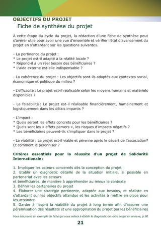 OBJECTIFS DU PROJET 
Fiche de synthèse du projet 
A cette étape du cycle du projet, la rédaction d’une fiche de synthèse peut 
s’avérer utile pour avoir une vue d’ensemble et vérifier l’état d’avancement du 
projet en s’attardant sur les questions suivantes. 
- La pertinence du projet : 
* Le projet est-il adapté à la réalité locale ? 
* Répond-il à un réel besoin des bénéficiaires ? 
* L’aide externe est-elle indispensable ? 
- La cohérence du projet : Les objectifs sont-ils adaptés aux contextes social, 
économique et politique du milieu ? 
- L’efficacité : Le projet est-il réalisable selon les moyens humains et matériels 
disponibles ? 
- La faisabilité : Le projet est-il réalisable financièrement, humainement et 
logistiquement dans les délais impartis ? 
- L’impact : 
* Quels seront les effets concrets pour les bénéficiaires ? 
* Quels sont les « effets pervers », les risques d’impacts négatifs ? 
* Les bénéficiaires peuvent-ils s’impliquer dans le projet ? 
- La viabilité : Le projet est-il viable et pérenne après le départ de l’association? 
Et comment le pérenniser ? 
Critères essentiels pour la réussite d’un projet de Solidarité 
Internationale : 
1. Impliquer les acteurs concernés dès la conception du projet 
2. Etablir un diagnostic détaillé de la situation initiale, si possible en 
partenariat avec les acteurs 
et bénéficiaires, de manière à appréhender au mieux le contexte 
3. Définir les partenaires du projet 
4. Élaborer une stratégie pertinente, adaptée aux besoins, et réaliste en 
s’attardant sur les objectifs attendus et les activités à mettre en place pour 
les atteindre 
5. Garder à l’esprit la viabilité du projet à long terme afin d’assurer une 
pérennisation des résultats et une appropriation du projet par les bénéficiaires 
Vous trouverez un exemple de fiche qui vous aidera à établir le diagnostic de votre projet en annexe, p.90 
21 
 