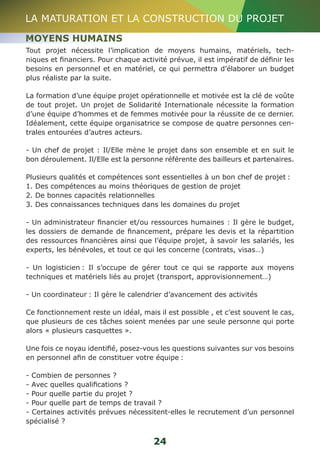 LA MATURATION ET LA CONSTRUCTION DU PROJET 
MOYENS HUMAINS 
Tout projet nécessite l’implication de moyens humains, matériels, tech-niques 
et financiers. Pour chaque activité prévue, il est impératif de définir les 
besoins en personnel et en matériel, ce qui permettra d’élaborer un budget 
plus réaliste par la suite. 
La formation d’une équipe projet opérationnelle et motivée est la clé de voûte 
de tout projet. Un projet de Solidarité Internationale nécessite la formation 
d’une équipe d’hommes et de femmes motivée pour la réussite de ce dernier. 
Idéalement, cette équipe organisatrice se compose de quatre personnes cen-trales 
24 
entourées d’autres acteurs. 
- Un chef de projet : Il/Elle mène le projet dans son ensemble et en suit le 
bon déroulement. Il/Elle est la personne référente des bailleurs et partenaires. 
Plusieurs qualités et compétences sont essentielles à un bon chef de projet : 
1. Des compétences au moins théoriques de gestion de projet 
2. De bonnes capacités relationnelles 
3. Des connaissances techniques dans les domaines du projet 
- Un administrateur financier et/ou ressources humaines : Il gère le budget, 
les dossiers de demande de financement, prépare les devis et la répartition 
des ressources financières ainsi que l’équipe projet, à savoir les salariés, les 
experts, les bénévoles, et tout ce qui les concerne (contrats, visas…) 
- Un logisticien : Il s’occupe de gérer tout ce qui se rapporte aux moyens 
techniques et matériels liés au projet (transport, approvisionnement…) 
- Un coordinateur : Il gère le calendrier d’avancement des activités 
Ce fonctionnement reste un idéal, mais il est possible , et c’est souvent le cas, 
que plusieurs de ces tâches soient menées par une seule personne qui porte 
alors « plusieurs casquettes ». 
Une fois ce noyau identifié, posez-vous les questions suivantes sur vos besoins 
en personnel afin de constituer votre équipe : 
- Combien de personnes ? 
- Avec quelles qualifications ? 
- Pour quelle partie du projet ? 
- Pour quelle part de temps de travail ? 
- Certaines activités prévues nécessitent-elles le recrutement d’un personnel 
spécialisé ? 
 