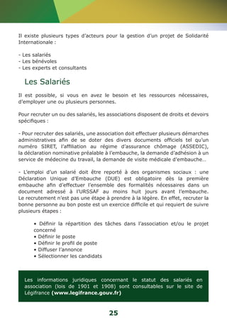 Il existe plusieurs types d’acteurs pour la gestion d’un projet de Solidarité 
Internationale : 
- Les salariés 
- Les bénévoles 
- Les experts et consultants 
Les Salariés 
Il est possible, si vous en avez le besoin et les ressources nécessaires, 
d’employer une ou plusieurs personnes. 
Pour recruter un ou des salariés, les associations disposent de droits et devoirs 
spécifiques : 
- Pour recruter des salariés, une association doit effectuer plusieurs démarches 
administratives afin de se doter des divers documents officiels tel qu’un 
numéro SIRET, l’affiliation au régime d’assurance chômage (ASSEDIC), 
la déclaration nominative préalable à l’embauche, la demande d’adhésion à un 
service de médecine du travail, la demande de visite médicale d’embauche… 
- L’emploi d’un salarié doit être reporté à des organismes sociaux : une 
Déclaration Unique d’Embauche (DUE) est obligatoire dès la première 
embauche afin d’effectuer l’ensemble des formalités nécessaires dans un 
document adressé à l’URSSAF au moins huit jours avant l’embauche. 
Le recrutement n’est pas une étape à prendre à la légère. En effet, recruter la 
bonne personne au bon poste est un exercice difficile et qui requiert de suivre 
plusieurs étapes : 
• Définir la répartition des tâches dans l’association et/ou le projet 
concerné 
• Définir le poste 
• Définir le profil de poste 
• Diffuser l’annonce 
• Sélectionner les candidats 
Les informations juridiques concernant le statut des salariés en 
association (lois de 1901 et 1908) sont consultables sur le site de 
Légifrance (www.legifrance.gouv.fr) 
25 
 