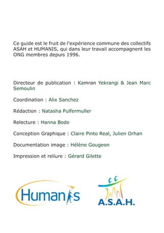 Ce guide est le fruit de l’expérience commune des collectifs 
ASAH et HUMANIS, qui dans leur travail accompagnent les 
ONG membres depuis 1996. 
Directeur de publication : Kamran Yekrangi & Jean Marc 
Semoulin 
Coordination : Alix Sanchez 
Rédaction : Natasha Pulfermuller 
Relecture : Hanna Bode 
Conception Graphique : Claire Pinto Real, Julien Orhan 
Documentation image : Hélène Gougeon 
Impression et reliure : Gérard Gilette 
 