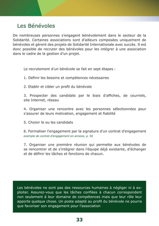 Les Bénévoles 
De nombreuses personnes s’engagent bénévolement dans le secteur de la 
Solidarité. Certaines associations sont d’ailleurs composées uniquement de 
bénévoles et gèrent des projets de Solidarité Internationale avec succès. Il est 
donc possible de recruter des bénévoles pour les intégrer à une association 
dans le cadre de la gestion d’un projet. 
Le recrutement d’un bénévole se fait en sept étapes : 
1. Définir les besoins et compétences nécessaires 
2. Etablir et cibler un profil du bénévole 
3. Prospecter des candidats par le biais d’affiches, de courriels, 
site Internet, réseau 
4. Organiser une rencontre avec les personnes sélectionnées pour 
s’assurer de leurs motivation, engagement et fiabilité 
5. Choisir le ou les candidats 
6. Formaliser l’engagement par la signature d’un contrat d’engagement 
exemple de contrat d’engagement en annexe, p. 92 
7. Organiser une première réunion qui permette aux bénévoles de 
se rencontrer et de s’intégrer dans l’équipe déjà existante, d’échanger 
et de définir les tâches et fonctions de chacun. 
Les bénévoles ne sont pas des ressources humaines à négliger ni à ex-ploiter. 
Assurez-vous que les tâches confiées à chacun correspondent 
non seulement à leur domaine de compétences mais que leur rôle leur 
apporte quelque chose. Un poste adapté au profil du bénévole ne pourra 
que favoriser son engagement pour l’association 
33 
 