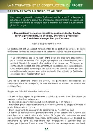 LA MATURATION ET LA CONSTRUCTION DU PROJET 
PARTENARIATS AU NORD ET AU SUD 
Une bonne organisation repose également sur la capacité de l’équipe à 
échanger, il est donc primordial d’organiser régulièrement des réunions 
où chaque membre de l’équipe peut s’informer sur l’état d’avancement 
global du projet 
« Etre partenaire, c’est se connaître, s’estimer, inciter l’autre, 
durer, agir ensemble, se critiquer, chercher à progresser 
et à se laisser changer l’un par l’autre » 
Aider c’est pas donné, GRAD 
Le partenariat est un aspect fondamental de la gestion de projet. Il existe 
différentes formes de partenariat mais certains critères restent essentiels. 
« Le partenariat est la relation entre deux ou plusieurs organismes 
pour la mise en oeuvre d’un projet, qui repose sur la coopération, res-pectant 
l’égalité de pouvoir des parties et se basant sur l’échange, la 
confiance, le respect des engagements, la transparence et la réciprocité. 
C’est un processus dynamique qui doit s’inscrire dans la durée, sur des 
compétences données et une vision partagée d’un objectif de Solidarité 
Internationale » Coordination Sud 
Lors de la première phase du projet, les partenaires susceptibles de 
s’impliquer dans la conception, la mise en oeuvre et le suivi des actions ont 
été identifiés. 
Rappel sur l’identification des partenaires 
- Il existe deux types de partenaires : publics et privés, il est important de 
s’entourer des deux catégories 
- Le soutien des partenaires peut être financier ou « en nature » 
- Enumérer, pour chaque partenaire, sa valeur ajoutée au projet et ce que le 
projet lui apporte en retour 
- Il est important de s’entourer de partenaires au Nord ET au Sud 
La notion de réciprocité est primordiale dans un tel partenariat. Chacun doit 
contribuer au « savoir faire » de l’autre. Si l’apport du partenaire du Nord 
est facilement identifiable (expertise, contribution financière...), l’apport du 
partenaire du Sud est également non négligeable : connaissance du 
milieu, participation à des actions d’éducation au développement au Nord, 
36 
 