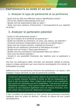 LA MATURATION ET LA CONSTRUCTION DU PROJET 
PARTENARIATS AU NORD ET AU SUD 
2. Analyser le type de partenariat et sa pertinence 
- Quels sont les rôles des différents acteurs (bénéficiaires inclus)? 
- Ont-ils des relations préexistantes entre eux? 
- Quelles sont les organisations déjà sur place ? 
- Quels sont leurs secteurs d’intervention ? Correspondent-ils aux objectifs 
du projet ? 
3. Analyser le partenaire potentiel 
- Existe-t-il des partenariats passés ? 
- Qui est à l’origine de la demande de partenariat ? 
- Quelle est l’identité du partenaire, sa vision, ses valeurs, ses objectifs ? 
- Comment fonctionne l’organisation d’un point de vue hiérarchique ? 
- Quels sont ses moyens humains, matériels et financiers ? 
- Quelle est son expérience concernant la thématique du projet ? 
- Quelles sont ses limites ? Dans quels domaines ? 
- Quelles sont ses motivations? Correspondent-elles aux vôtres ? 
- Avez-vous les mêmes objectifs ? 
- Existe-t-il une possibilité d’évolution des relations avec ce partenaire à 
l’avenir ? 
Une fois vos partenaires ciblés, formulez une demande réaliste et précise, 
propre à chaque partenaire que vous enverrez accompagnée d’un dossier de 
présentation du projet. 
Différenciez bien les partenaires financiers des partenaires « en nature » afin 
d’adapter chaque demande au type de partenariat souhaité. 
L’expérience démontre que certaines relations de partenariat construites 
sur un soutien financier tendaient à limiter le rôle de l’organisation du 
Nord à celui de donateur. Ainsi, l’argent peut mener à une coopération 
plus proche de l’assistanat que de la coopération. C’est pourquoi, afin de 
rééquilibrer la balance, il faut toujours prêter attention à ce que les par-tenaires 
du Sud disposent également sinon de moyens financiers, d’un 
rôle certain dans le travail de collaboration du projet. 
Il faut considérer les partenaires du Sud comme des partenaires essentiels, 
impliqués dans les prises de décision, influents et acteurs de leur propre 
développement. 
38 
 