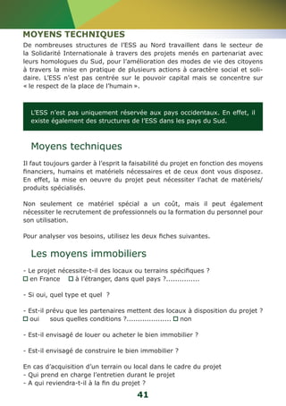 MOYENS TECHNIQUES 
De nombreuses structures de l’ESS au Nord travaillent dans le secteur de 
la Solidarité Internationale à travers des projets menés en partenariat avec 
leurs homologues du Sud, pour l’amélioration des modes de vie des citoyens 
à travers la mise en pratique de plusieurs actions à caractère social et soli-daire. 
L’ESS n’est pas centrée sur le pouvoir capital mais se concentre sur 
« le respect de la place de l’humain ». 
L’ESS n’est pas uniquement réservée aux pays occidentaux. En effet, il 
existe également des structures de l’ESS dans les pays du Sud. 
Moyens techniques 
Il faut toujours garder à l’esprit la faisabilité du projet en fonction des moyens 
financiers, humains et matériels nécessaires et de ceux dont vous disposez. 
En effet, la mise en oeuvre du projet peut nécessiter l’achat de matériels/ 
produits spécialisés. 
Non seulement ce matériel spécial a un coût, mais il peut également 
nécessiter le recrutement de professionnels ou la formation du personnel pour 
son utilisation. 
Pour analyser vos besoins, utilisez les deux fiches suivantes. 
Les moyens immobiliers 
- Le projet nécessite-t-il des locaux ou terrains spécifiques ? 
en France à l’étranger, dans quel pays ?............... 
- Si oui, quel type et quel ? 
- Est-il prévu que les partenaires mettent des locaux à disposition du projet ? 
oui sous quelles conditions ?.................... non 
- Est-il envisagé de louer ou acheter le bien immobilier ? 
- Est-il envisagé de construire le bien immobilier ? 
En cas d’acquisition d’un terrain ou local dans le cadre du projet 
- Qui prend en charge l’entretien durant le projet 
- A qui reviendra-t-il à la fin du projet ? 
41 
 